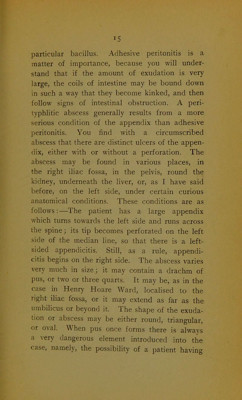 particular bacillus. Adhesive peritonitis is a matter of importance, because you will under- stand that if the amount of exudation is very large, the coils of intestine may be bound down in such a way that they become kinked, and then follow signs of intestinal obstruction. A peri- typhlitic abscess generally results from a more serious condition of the appendix than adhesive peritonitis. You find with a circumscribed abscess that there are distinct ulcers of the appen- dix, either with or without a perforation. The abscess may be found in various places, in the right iliac fossa, in the pelvis, round the kidney, underneath the liver, or, as I have said before, on the left side, under certain curious anatomical conditions. These conditions are as follows:—The patient has a large appendix which turns towards the left side and runs across the spine; its tip becomes perforated on the left side of the median line, so that there is a left- sided appendicitis. Still, as a rule, appendi- citis begins on the right side. The abscess varies very much in size; it may contain a drachm of pus, or two or three quarts. It may be, as in the case in Henry Hoare Ward, localised to the right iliac fossa, or it may extend as far as the umbilicus or beyond it. The shape of the exuda- tion or abscess may be either round, triangular, or oval. When pus once forms there is always a very dangerous element introduced into the case, namely, the possibility of a patient having