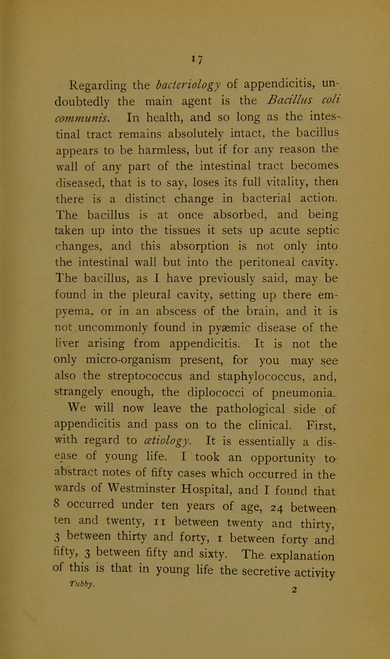 Regarding the bacteriology of appendicitis, un- doubtedly the main agent is the Bacillus coli communis. In health, and so long as the intes- tinal tract remains absolutely intact, the bacillus appears to be harmless, but if for any reason the wall of any part of the intestinal tract becomes diseased, that is to say, loses its full vitality, then there is a distinct change in bacterial action. The bacillus is at once absorbed, and being taken up into the tissues it sets up acute septic changes, and this absorption is not only into the intestinal wall but into the peritoneal cavity. The bacillus, as I have previously said, may be found in the pleural cavity, setting up there em- pyema, or in an abscess of the brain, and it is not uncommonly found in pyaemic disease of the liver arising from appendicitis. It is not the only micro-organism present, for you may see also the streptococcus and staphylococcus, and, strangely enough, the diplococci of pneumonia. We will now leave the pathological side of appendicitis and pass on to the clinical. First, with regard to cetiology. It is essentially a dis- ease of young life. I took an opportunity to abstract notes of fifty cases which occurred in the wards of Westminster Hospital, and I found that 8 occurred under ten years of age, 24 between ten and twenty, ri between twenty ana thirty, 3 between thirty and forty, 1 between forty and fifty, 3 between fifty and sixty. The explanation of this is that in young life the secretive activity Tubby.