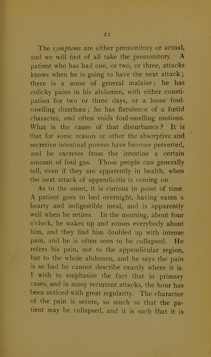 The symptoms are either premonitory or actual, and we will first of all take the premonitory. A patient who has had one, or two, or three, attacks knows when he is going to have the next attack; there is a sense of general malaise; he has colicky pains in his abdomen, with either consti- pation for two or three days, or a loose foul- smelling diarrhoea; he has flatulence of a foetid character, and often voids foul-smelling motions. What is the cause of that disturbance ? It is that for some reason or other the absorptive and secretive intestinal powers have become perverted, and he excretes from the intestine a certain amount of foul gas. Those people can generally tell, even if they are apparently in health, when the next attack of appendicitis is coming on. As to the onset, it is curious in point of time. A patient goes to bed overnight, having eaten a hearty and indigestible meal, and is apparently well when he retires. In the morning, about four o’clock, he wakes up and rouses everybody about him, and they find him doubled up with intense pain, and he is often seen to be collapsed. He refers his pain, not to the appendicular region, but to the whole abdomen, and he says the pain is so bad he cannot describe exactly where it is. I wish to emphasise the fact that in primary cases, and in many recurrent attacks, the hour has been noticed with great regularity. The character of the pain is severe, so much so that the pa- tient may be collapsed, and it is such that it is