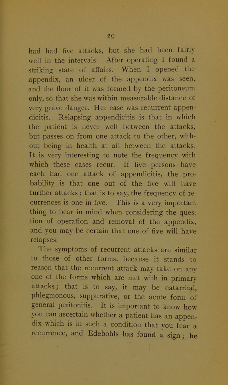 had had five attacks, but she had been fairly well in the intervals. After operating I found a striking state of affairs. When I opened the appendix, an ulcer of the appendix was seen, and the floor of it was formed by the peritoneum only, so that she was within measurable distance of very grave danger. Her case was recurrent appen- dicitis. Relapsing appendicitis is that in which the patient is never well between the attacks, but passes on from one attack to the other, with- out being in health at all between the attacks. It is very interesting to note the frequency with which these cases recur. If five persons have each had one attack of appendicitis, the pro- bability is that one out of the five will have further attacks; that is to say, the frequency of re- currences is one in five. This is a very important thing to bear in mind when considering the quesT tion of operation and removal of the appendix, and you may be certain that one of five will have relapses. The symptoms of recurrent attacks are similar to those of other forms, because it stands to reason that the recurrent attack may take on any one of the forms which are met with in primary attacks; that is to say, it may be catarrhal, phlegmonous, suppurative, or the acute form of general peritonitis. It is important to know how you can ascertain whether a patient has an appen- dix which is in such a condition that you fear a recurrence, and Edebohls has found a sign ; he