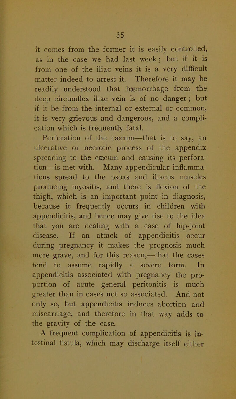 it comes from the former it is easily controlled, as in the case we had last week ; but if it is from one of the iliac veins it is a very difficult matter indeed to arrest it. Therefore it may be readily understood that haemorrhage from the deep circumflex iliac vein is of no danger; but if it be from the internal or external or common, it is very grievous and dangerous, and a compli- cation which is frequently fatal. Perforation of the caecum—that is to say, an ulcerative or necrotic process of the appendix spreading to the caecum and causing its perfora- tion—is met with. Many appendicular inflamma- tions spread to the psoas and iliacus muscles producing myositis, and there is flexion of the thigh, which is an important point in diagnosis, because it frequently occurs in children with appendicitis, and hence may give rise to the idea that you are dealing with a case of hip-joint disease. If an attack of appendicitis occur during pregnancy it makes the prognosis much more grave, and for this reason,—that the cases tend to assume rapidly a severe form. In appendicitis associated with pregnancy the pro- portion of acute general peritonitis is much greater than in cases not so associated. And not only so, but appendicitis induces abortion and miscarriage, and therefore in that way adds to the gravity of the case. A frequent complication of appendicitis is in- testinal fistula, which may discharge itself either