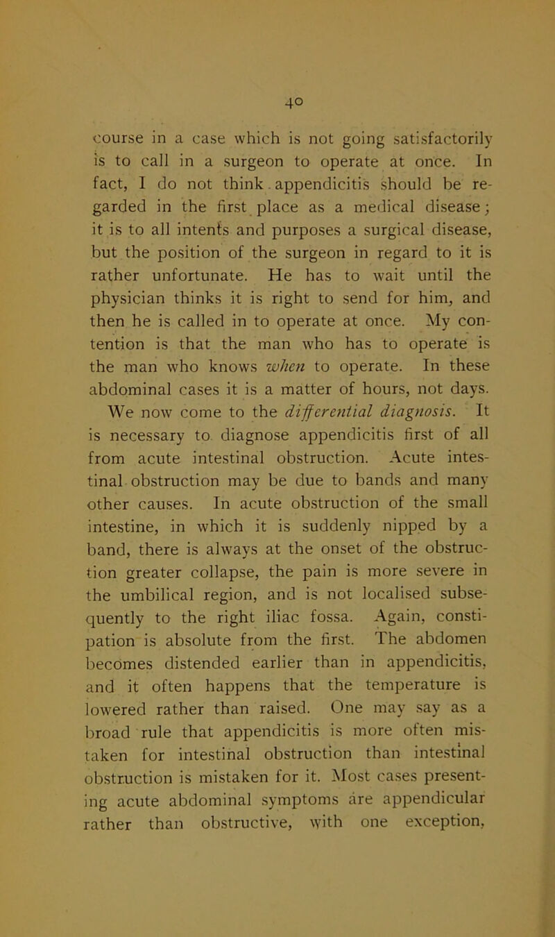 course in a case which is not going satisfactorily is to call in a surgeon to operate at once. In fact, I do not think. appendicitis should be re- garded in the first place as a medical disease; it is to all intents and purposes a surgical disease, but the position of the surgeon in regard to it is rather unfortunate. He has to wait until the physician thinks it is right to send for him, and then he is called in to operate at once. My con- tention is that the man who has to operate is the man who knows when to operate. In these abdominal cases it is a matter of hours, not days. We now come to the differential diagnosis. It is necessary to diagnose appendicitis first of all from acute intestinal obstruction. Acute intes- tinal obstruction may be due to bands and many other causes. In acute obstruction of the small intestine, in which it is suddenly nipped by a band, there is always at the onset of the obstruc- tion greater collapse, the pain is more severe in the umbilical region, and is not localised subse- quently to the right iliac fossa. Again, consti- pation is absolute from the first. The abdomen becomes distended earlier than in appendicitis, and it often happens that the temperature is lowered rather than raised. One may say as a broad rule that appendicitis is more often mis- taken for intestinal obstruction than intestinal obstruction is mistaken for it. Most cases present- ing acute abdominal symptoms are appendicular rather than obstructive, with one exception,