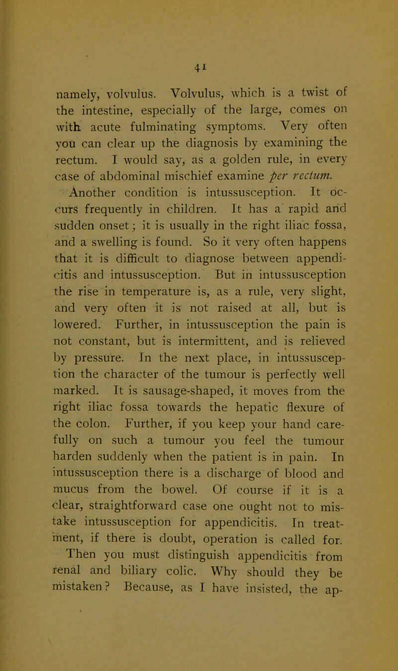 namely, volvulus. Volvulus, which is a twist of the intestine, especially of the large, comes on with, acute fulminating symptoms. Very often you can clear up the diagnosis by examining the rectum. I would say, as a golden rule, in every case of abdominal mischief examine per rectum. Another condition is intussusception. It oc- curs frequently in children. It has a rapid and sudden onset; it is usually in the right iliac fossa, and a swelling is found. So it very often happens that it is difficult to diagnose between appendi- citis and intussusception. But in intussusception the rise in temperature is, as a rule, very slight, and very often it is not raised at all, but is lowered. Further, in intussusception the pain is not constant, but is intermittent, and is relieved by pressure. In the next place, in intussuscep- tion the character of the tumour is perfectly well marked. It is sausage-shaped, it moves from the right iliac fossa towards the hepatic flexure of the colon. Further, if you keep your hand care- fully on such a tumour you feel the tumour harden suddenly when the patient is in pain. In intussusception there is a discharge of blood and mucus from the bowel. Of course if it is a clear, straightforward case one ought not to mis- take intussusception for appendicitis. In treat- ment, if there is doubt, operation is called for. Then you must distinguish appendicitis from renal and biliary colic. Why should they be