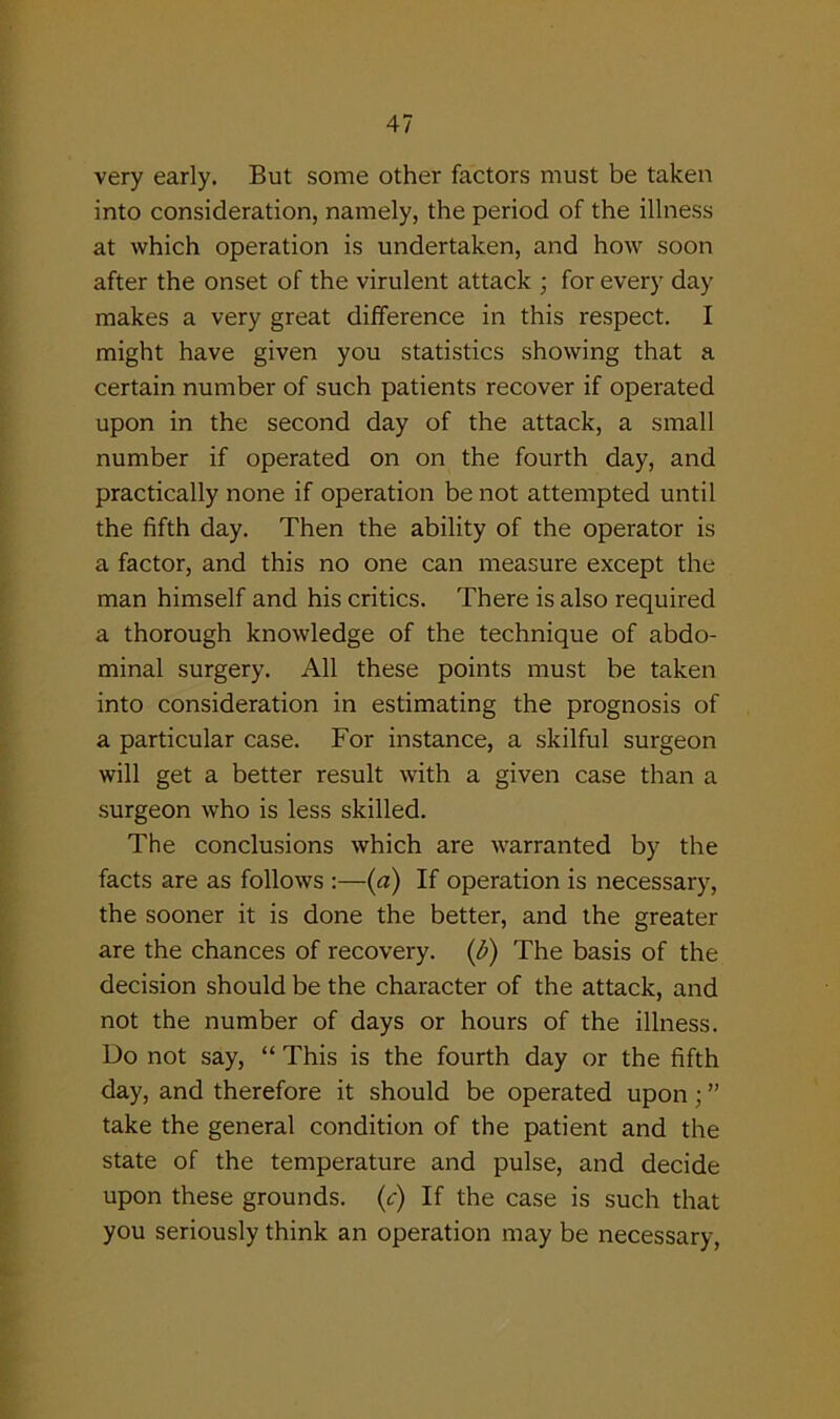 very early. But some other factors must be taken into consideration, namely, the period of the illness at which operation is undertaken, and how soon after the onset of the virulent attack ; for every day makes a very great difference in this respect. I might have given you statistics showing that a certain number of such patients recover if operated upon in the second day of the attack, a small number if operated on on the fourth day, and practically none if operation be not attempted until the fifth day. Then the ability of the operator is a factor, and this no one can measure except the man himself and his critics. There is also required a thorough knowledge of the technique of abdo- minal surgery. All these points must be taken into consideration in estimating the prognosis of a particular case. For instance, a skilful surgeon will get a better result with a given case than a surgeon who is less skilled. The conclusions which are warranted by the facts are as follows :—(a) If operation is necessary, the sooner it is done the better, and the greater are the chances of recovery. (b) The basis of the decision should be the character of the attack, and not the number of days or hours of the illness. Do not say, “ This is the fourth day or the fifth day, and therefore it should be operated upon; ” take the general condition of the patient and the state of the temperature and pulse, and decide upon these grounds. (c) If the case is such that you seriously think an operation may be necessary,