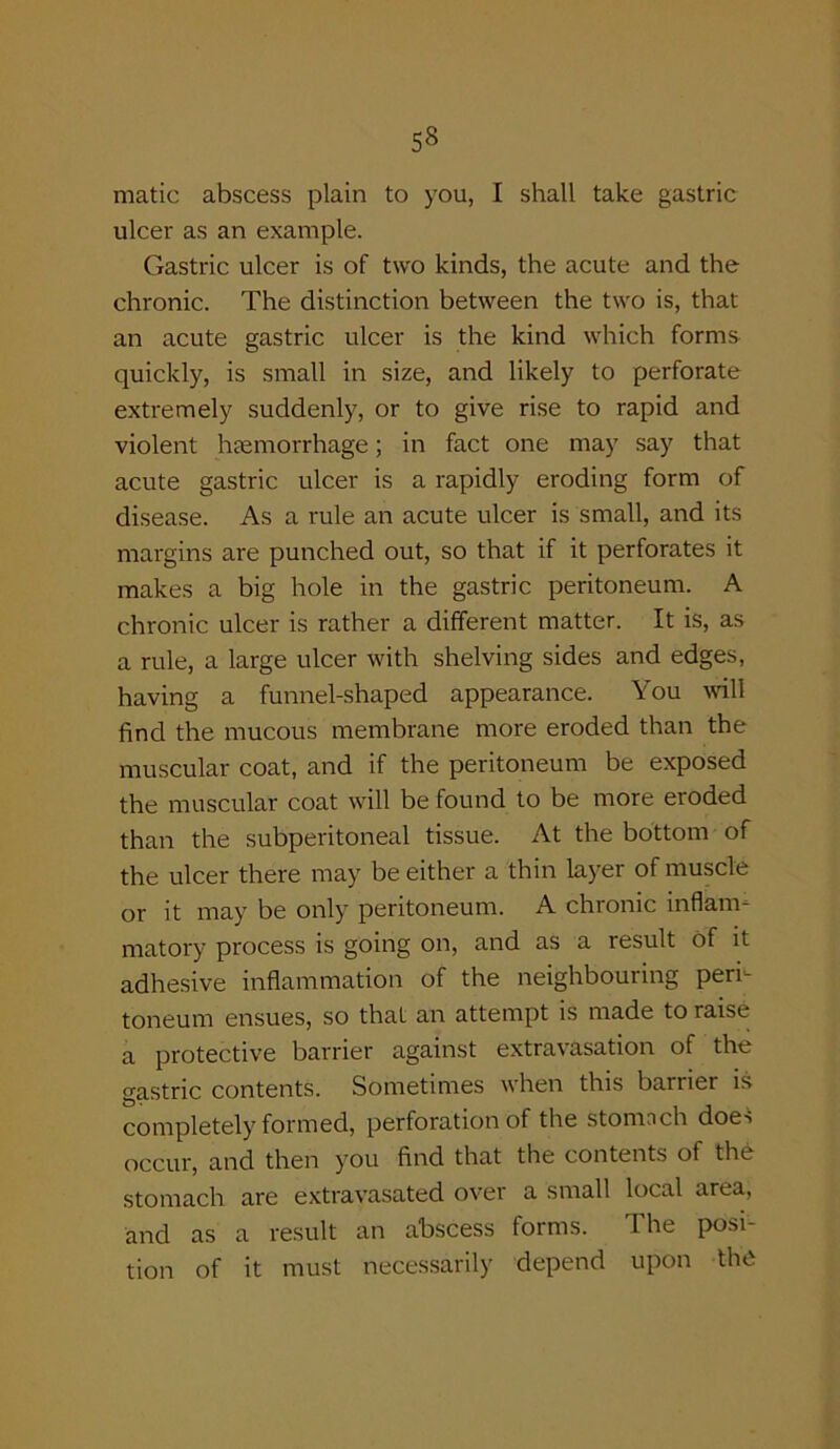 matic abscess plain to you, I shall take gastric ulcer as an example. Gastric ulcer is of two kinds, the acute and the chronic. The distinction between the two is, that an acute gastric ulcer is the kind which forms quickly, is small in size, and likely to perforate extremely suddenly, or to give rise to rapid and violent haemorrhage; in fact one may say that acute gastric ulcer is a rapidly eroding form of disease. As a rule an acute ulcer is small, and its margins are punched out, so that if it perforates it makes a big hole in the gastric peritoneum. A chronic ulcer is rather a different matter. It is, as a rule, a large ulcer with shelving sides and edges, having a funnel-shaped appearance. You will find the mucous membrane more eroded than the muscular coat, and if the peritoneum be exposed the muscular coat will be found to be more eroded than the subperitoneal tissue. At the bottom of the ulcer there may be either a thin layer of muscle or it may be only peritoneum. A chronic inflam- matory process is going on, and as a result of it adhesive inflammation of the neighbouring peri- toneum ensues, so that an attempt is made to raise a protective barrier against extravasation of the gastric contents. Sometimes when this barrier is completely formed, perforation of the stomnch does occur, and then you find that the contents of the stomach are extravasated over a small local area, and as a result an abscess forms. The posi- tion of it must necessarily depend upon the