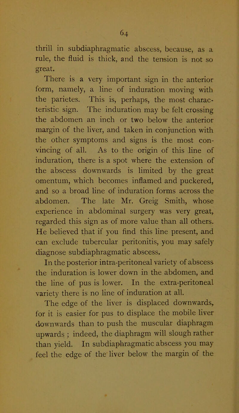 thrill in subdiaphragmatic abscess, because, as a rule, the fluid is thick, and the tension is not so great. There is a very important sign in the anterior form, namely, a line of induration moving with the parietes. This is, perhaps, the most charac- teristic sign. The induration may be felt crossing the abdomen an inch or two below the anterior margin of the liver, and taken in conjunction with the other symptoms and signs is the most con- vincing of all. As to the origin of this line of induration, there is a spot where the extension of the abscess downwards is limited by the great omentum, which becomes inflamed and puckered, and so a broad line of induration forms across the abdomen. The late Mr. Greig Smith, whose experience in abdominal surgery was very great, regarded this sign as of more value than all others. He believed that if you find this line present, and can exclude tubercular peritonitis, you may safely diagnose subdiaphragmatic abscess. In the posterior intra-peritoneal variety of abscess the induration is lower down in the abdomen, and the line of pus is lower. In the extra-peritoneal variety there is no line of induration at all. The edge of the liver is displaced downwards, for it is easier for pus to displace the mobile liver downwards than to push the muscular diaphragm upwards ; indeed, the diaphragm will slough rather than yield. In subdiaphragmatic abscess you may feel the edge of the liver below the margin of the