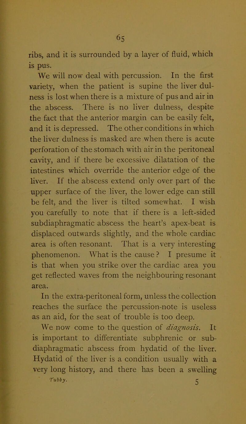 ribs, and it is surrounded by a layer of fluid, which is pus. We will now deal with percussion. In the first variety, when the patient is supine the liver dul- ness is lost when there is a mixture of pus and air in the abscess. There is no liver dulness, despite the fact that the anterior margin can be easily felt, and it is depressed. The other conditions in which the liver dulness is masked are when there is acute perforation of the stomach with air in the peritoneal cavity, and if there be excessive dilatation of the intestines which override the anterior edge of the liver. If the abscess extend only over part of the upper surface of the liver, the lower edge can still be felt, and the liver is tilted somewhat. I wish you carefully to note that if there is a left-sided subdiaphragmatic abscess the heart’s apex-beat is displaced outwards slightly, and the whole cardiac area is often resonant. That is a very interesting phenomenon. What is the cause ? I presume it is that when you strike over the cardiac area you get reflected waves from the neighbouring resonant area. In the extra-peritoneal form, unless the collection reaches the surface the percussion-note is useless as an aid, for the seat of trouble is too deep. We now come to the question of diagnosis. It is important to differentiate subphrenic or sub- diaphragmatic abscess from hydatid of the liver. Hydatid of the liver is a condition usually with a very long history, and there has been a swelling Tubby. C