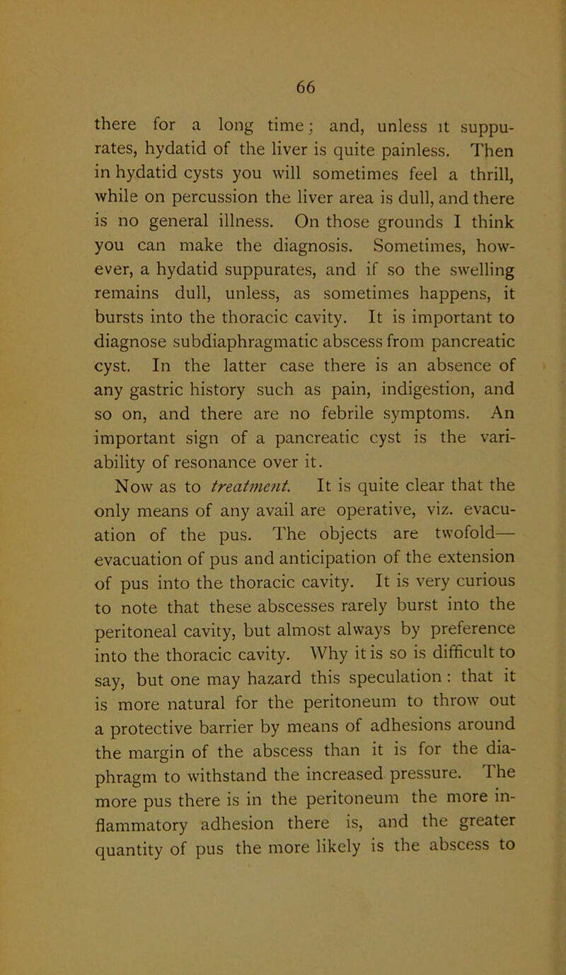 there for a long time; and, unless it suppu- rates, hydatid of the liver is quite painless. Then in hydatid cysts you will sometimes feel a thrill, while on percussion the liver area is dull, and there is no general illness. On those grounds I think you can make the diagnosis. Sometimes, how- ever, a hydatid suppurates, and if so the swelling remains dull, unless, as sometimes happens, it bursts into the thoracic cavity. It is important to diagnose subdiaphragmatic abscess from pancreatic cyst. In the latter case there is an absence of any gastric history such as pain, indigestion, and so on, and there are no febrile symptoms. An important sign of a pancreatic cyst is the vari- ability of resonance over it. Now as to treatment. It is quite clear that the only means of any avail are operative, viz. evacu- ation of the pus. The objects are twofold— evacuation of pus and anticipation of the extension of pus into the thoracic cavity. It is very curious to note that these abscesses rarely burst into the peritoneal cavity, but almost always by preference into the thoracic cavity. Why it is so is difficult to say, but one may hazard this speculation : that it is more natural for the peritoneum to throw out a protective barrier by means of adhesions around the margin of the abscess than it is for the dia- phragm to withstand the increased pressure. The more pus there is in the peritoneum the more in- flammatory adhesion there is, and the greater quantity of pus the more likely is the abscess to