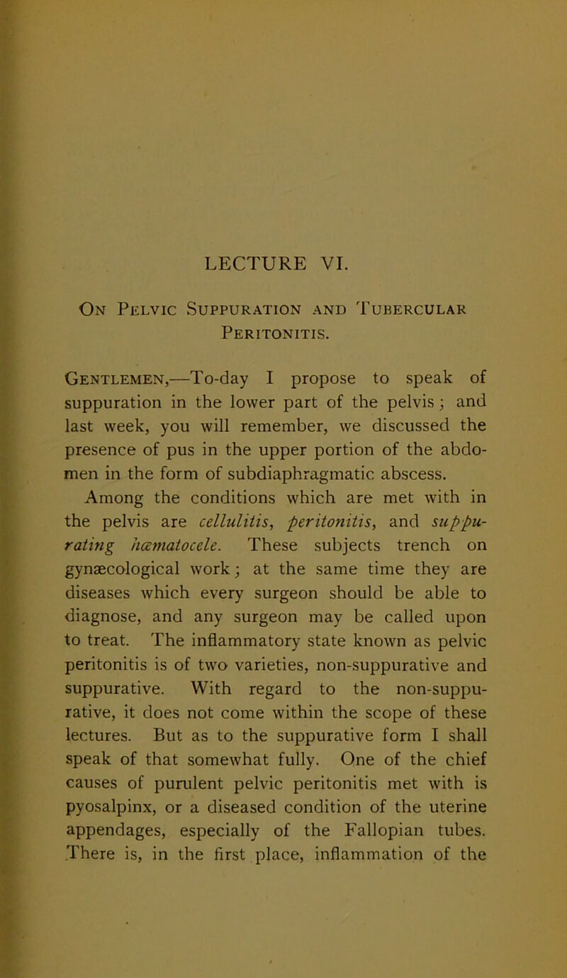 LECTURE VI. On Pelvic Suppuration and Tubercular Peritonitis. Gentlemen,—To-day I propose to speak of suppuration in the lower part of the pelvis; and last week, you will remember, we discussed the presence of pus in the upper portion of the abdo- men in the form of subdiaphragmatic abscess. Among the conditions which are met with in the pelvis are cellulitis, peritonitis, and suppu- rating hcematoccle. These subjects trench on gynaecological work; at the same time they are diseases which every surgeon should be able to diagnose, and any surgeon may be called upon to treat. The inflammatory state known as pelvic peritonitis is of two varieties, non-suppurative and suppurative. With regard to the non-suppu- rative, it does not come within the scope of these lectures. But as to the suppurative form I shall speak of that somewhat fully. One of the chief causes of purulent pelvic peritonitis met with is pyosalpinx, or a diseased condition of the uterine appendages, especially of the Fallopian tubes. There is, in the first place, inflammation of the