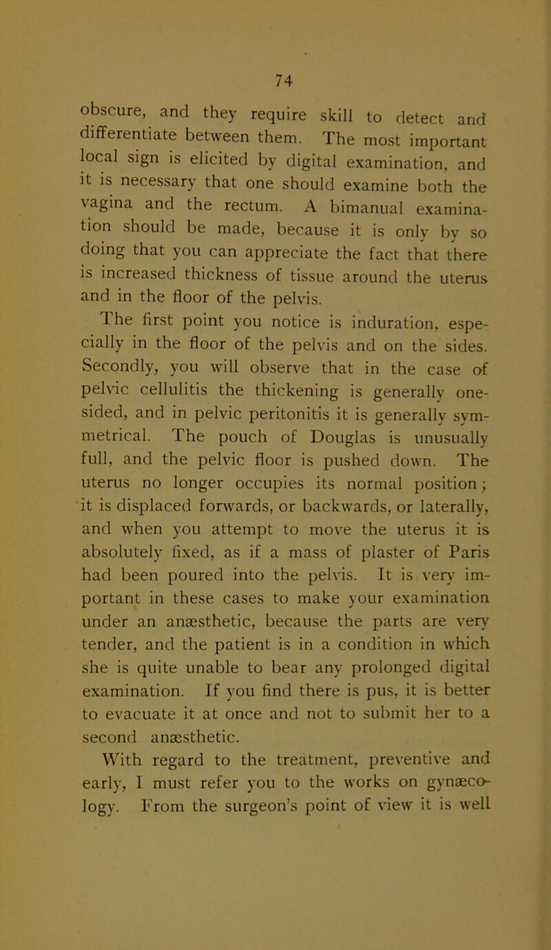 obscure, and they require skill to detect and differentiate between them. The most important local sign is elicited by digital examination, and it is necessary that one should examine both the vagina and the rectum. A bimanual examina- tion should be made, because it is only by so doing that you can appreciate the fact that there is increased thickness of tissue around the uterus and in the floor of the pelvis. The first point you notice is induration, espe- cially in the floor of the pelvis and on the sides. Secondly, you will observe that in the case of pelvic cellulitis the thickening is generally one- sided, and in pelvic peritonitis it is generally sym- metrical. The pouch of Douglas is unusually full, and the pelvic floor is pushed down. The uterus no longer occupies its normal position; it is displaced forwards, or backwards, or laterally, and when you attempt to move the uterus it is absolutely fixed, as if a mass of plaster of Paris had been poured into the pelvis. It is very im- portant in these cases to make your examination under an anaesthetic, because the parts are very tender, and the patient is in a condition in which she is quite unable to bear any prolonged digital examination. If you find there is pus, it is better to evacuate it at once and not to submit her to a second anaesthetic. With regard to the treatment, preventive and early, I must refer you to the works on gynaeco- logy. From the surgeon’s point of view it is well