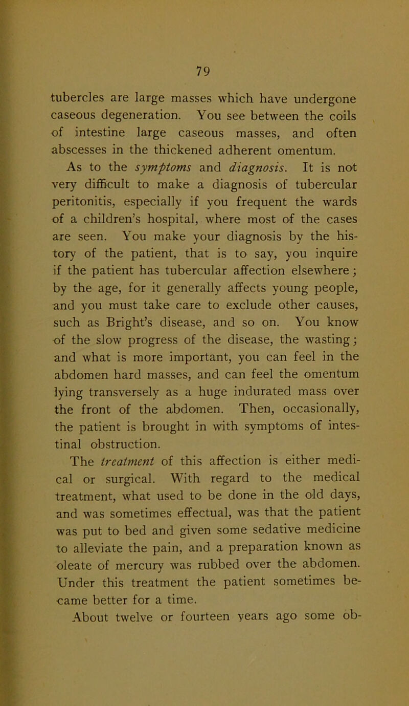 tubercles are large masses which have undergone caseous degeneration. You see between the coils of intestine large caseous masses, and often abscesses in the thickened adherent omentum. As to the symptoms and diagnosis. It is not very difficult to make a diagnosis of tubercular peritonitis, especially if you frequent the wards of a children’s hospital, where most of the cases are seen. You make your diagnosis by the his- tory of the patient, that is to say, you inquire if the patient has tubercular affection elsewhere; by the age, for it generally affects young people, and you must take care to exclude other causes, such as Bright’s disease, and so on. You know of the slow progress of the disease, the wasting; and what is more important, you can feel in the abdomen hard masses, and can feel the omentum lying transversely as a huge indurated mass over the front of the abdomen. Then, occasionally, the patient is brought in with symptoms of intes- tinal obstruction. The treatment of this affection is either medi- cal or surgical. With regard to the medical treatment, what used to be done in the old days, and was sometimes effectual, was that the patient was put to bed and given some sedative medicine to alleviate the pain, and a preparation known as oleate of mercury was rubbed over the abdomen. Under this treatment the patient sometimes be- came better for a time. About twelve or fourteen years ago some ob-