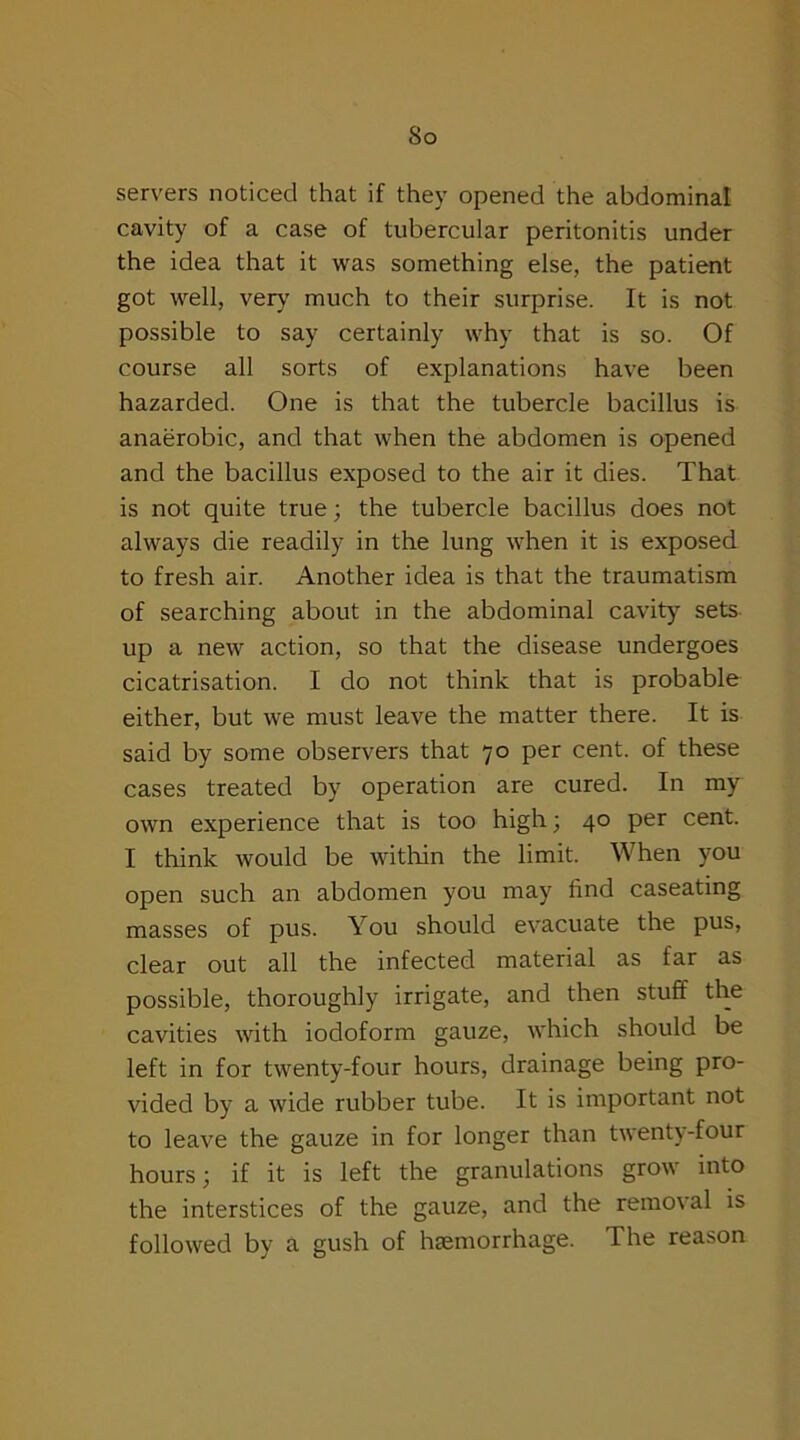 So servers noticed that if they opened the abdominal cavity of a case of tubercular peritonitis under the idea that it was something else, the patient got well, very much to their surprise. It is not possible to say certainly why that is so. Of course all sorts of explanations have been hazarded. One is that the tubercle bacillus is anaerobic, and that when the abdomen is opened and the bacillus exposed to the air it dies. That is not quite true; the tubercle bacillus does not always die readily in the lung when it is exposed to fresh air. Another idea is that the traumatism of searching about in the abdominal cavity sets up a new action, so that the disease undergoes cicatrisation. I do not think that is probable either, but we must leave the matter there. It is said by some observers that 70 per cent, of these cases treated by operation are cured. In my own experience that is too high 3 40 per cent. I think would be within the limit. When you open such an abdomen you may find caseating masses of pus. You should evacuate the pus, clear out all the infected material as far as possible, thoroughly irrigate, and then stuff the cavities with iodoform gauze, which should be left in for twenty-four hours, drainage being pro- vided by a wide rubber tube. It is important not to leave the gauze in for longer than twenty-four hours; if it is left the granulations grow into the interstices of the gauze, and the removal is followed by a gush of haemorrhage. The reason