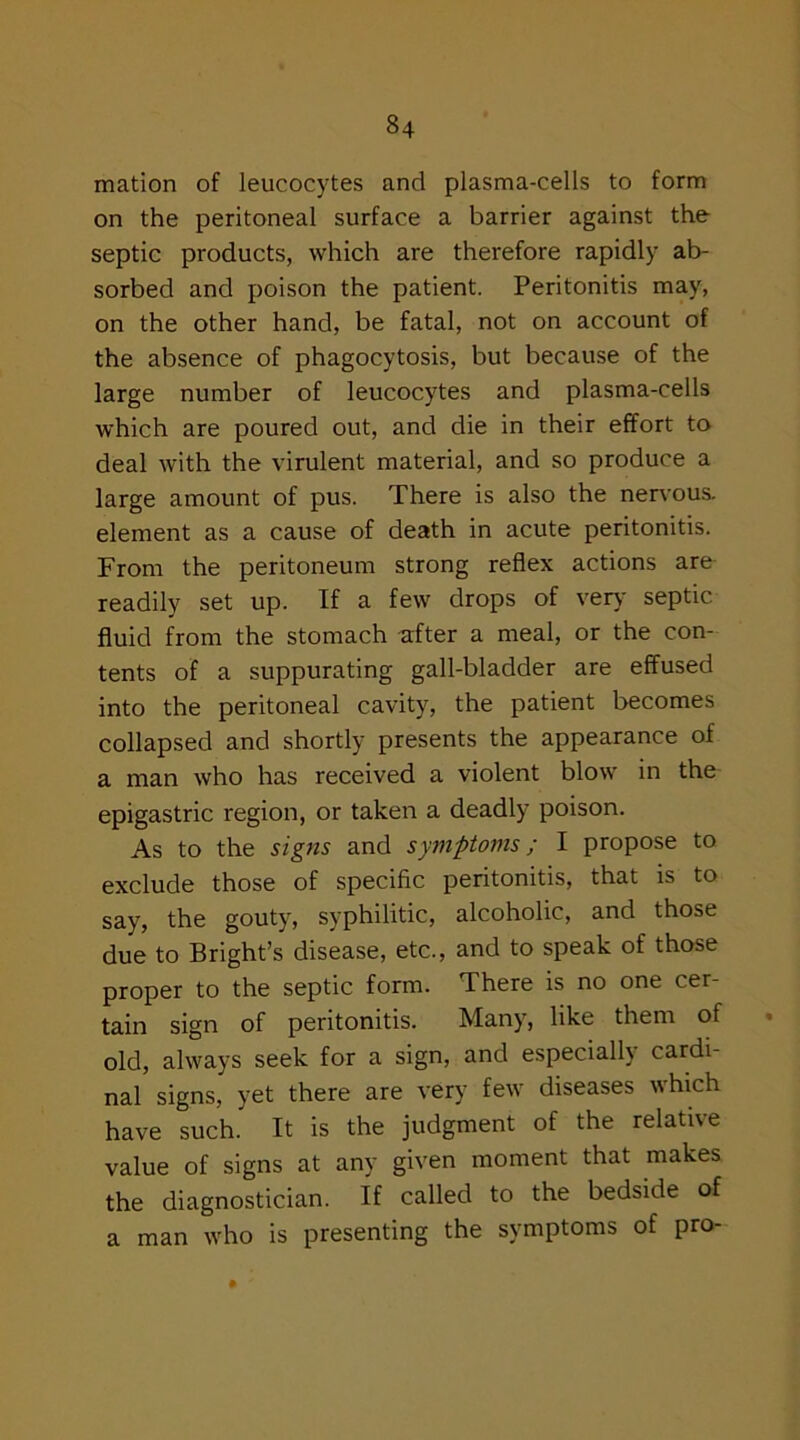 mation of leucocytes and plasma-cells to form on the peritoneal surface a barrier against the septic products, which are therefore rapidly ab- sorbed and poison the patient. Peritonitis may, on the other hand, be fatal, not on account of the absence of phagocytosis, but because of the large number of leucocytes and plasma-cells which are poured out, and die in their effort to deal with the virulent material, and so produce a large amount of pus. There is also the nervous, element as a cause of death in acute peritonitis. From the peritoneum strong reflex actions are readily set up. If a few drops of very septic fluid from the stomach after a meal, or the con- tents of a suppurating gall-bladder are effused into the peritoneal cavity, the patient becomes collapsed and shortly presents the appearance of a man who has received a violent blow in the epigastric region, or taken a deadly poison. As to the signs and symptoms; I propose to exclude those of specific peritonitis, that is to say, the gouty, syphilitic, alcoholic, and those due to Bright’s disease, etc., and to speak of those proper to the septic form. There is no one cer- tain sign of peritonitis. Many, like them of old, always seek for a sign, and especially cardi- nal signs, yet there are very few diseases which have such. It is the judgment of the relative value of signs at any given moment that makes the diagnostician. If called to the bedside of a man who is presenting the symptoms of pro-
