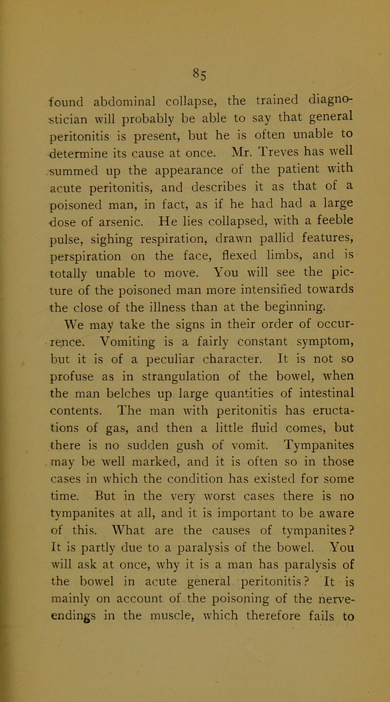 found abdominal collapse, the trained diagno- stician will probably be able to say that general peritonitis is present, but he is often unable to determine its cause at once. Mr. Treves has well summed up the appearance of the patient with acute peritonitis, and describes it as that of a poisoned man, in fact, as if he had had a large dose of arsenic. He lies collapsed, with a feeble pulse, sighing respiration, drawn pallid features, perspiration on the face, flexed limbs, and is totally unable to move. You will see the pic- ture of the poisoned man more intensified towards the close of the illness than at the beginning. We may take the signs in their order of occur- rence. Vomiting is a fairly constant symptom, but it is of a peculiar character. It is not so profuse as in strangulation of the bowel, when the man belches up large quantities of intestinal contents. The man with peritonitis has eructa- tions of gas, and then a little fluid comes, but there is no sudden gush of vomit. Tympanites may be well marked, and it is often so in those cases in which the condition has existed for some time. But in the very worst cases there is no tympanites at all, and it is important to be aware of this. What are the causes of tympanites? It is partly due to a paralysis of the bowel. You will ask at once, why it is a man has paralysis of the bowel in acute general peritonitis? It is mainly on account of the poisoning of the nerve- endings in the muscle, which therefore fails to