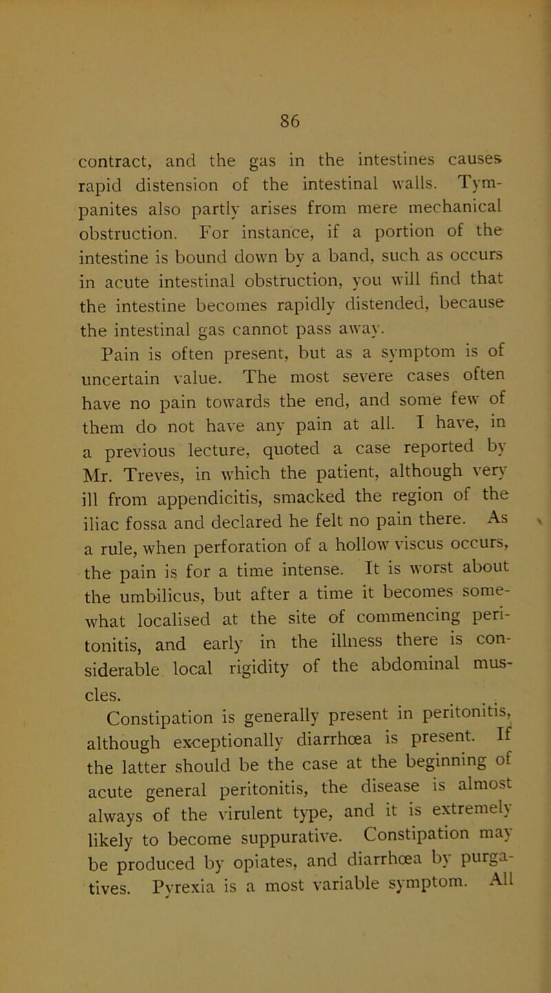 contract, and the gas in the intestines causes, rapid distension of the intestinal walls. Tym- panites also partly arises from mere mechanical obstruction. For instance, if a portion of the intestine is bound down by a band, such as occurs in acute intestinal obstruction, you will find that the intestine becomes rapidly distended, because the intestinal gas cannot pass away. Pain is often present, but as a symptom is of uncertain value. The most severe cases often have no pain towards the end, and some few of them do not have any pain at all. I have, in a previous lecture, quoted a case reported by Mr. Treves, in which the patient, although very ill from appendicitis, smacked the region of the iliac fossa and declared he felt no pain there. As a rule, when perforation of a hollow viscus occurs, the pain is for a time intense. It is worst about the umbilicus, but after a time it becomes some- what localised at the site of commencing peri- tonitis, and early in the illness there is con- siderable local rigidity of the abdominal mus- cles. Constipation is generally present in peritonitis, although exceptionally diarrhoea is present. If the latter should be the case at the beginning of acute general peritonitis, the disease is almost always of the virulent type, and it is extremely likely to become suppurative. Constipation may- be produced by opiates, and diarrhoea by purga- tives. Pyrexia is a most variable symptom. All