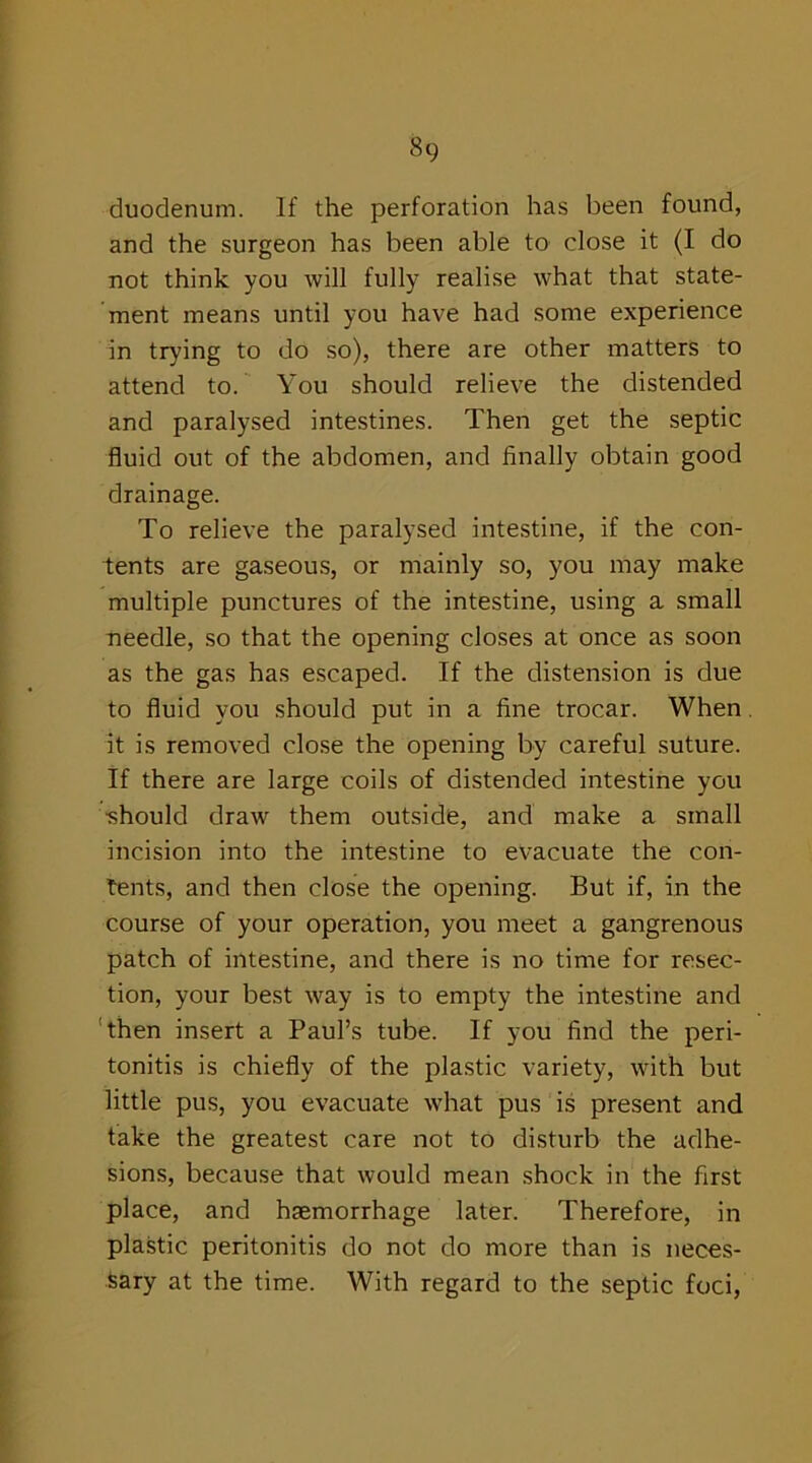 duodenum. If the perforation has been found, and the surgeon has been able to close it (I do not think you will fully realise what that state- ment means until you have had some experience in trying to do so), there are other matters to attend to. You should relieve the distended and paralysed intestines. Then get the septic fluid out of the abdomen, and finally obtain good drainage. To relieve the paralysed intestine, if the con- tents are gaseous, or mainly so, you may make multiple punctures of the intestine, using a small needle, so that the opening closes at once as soon as the gas has escaped. If the distension is due to fluid you should put in a fine trocar. When it is removed close the opening by careful suture. If there are large coils of distended intestine you •should draw them outside, and make a small incision into the intestine to evacuate the con- tents, and then close the opening. But if, in the course of your operation, you meet a gangrenous patch of intestine, and there is no time for resec- tion, your best way is to empty the intestine and then insert a Paul’s tube. If you find the peri- tonitis is chiefly of the plastic variety, with but little pus, you evacuate what pus is present and take the greatest care not to disturb the adhe- sions, because that would mean shock in the first place, and haemorrhage later. Therefore, in plastic peritonitis do not do more than is neces- sary at the time. With regard to the septic foci,