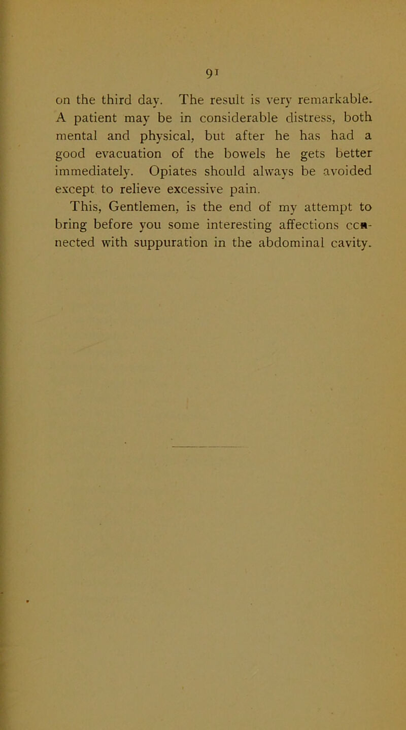 on the third day. The result is very remarkable. A patient may be in considerable distress, both mental and physical, but after he has had a good evacuation of the bowels he gets better immediately. Opiates should always be avoided except to relieve excessive pain. This, Gentlemen, is the end of my attempt to bring before you some interesting affections cca- nected with suppuration in the abdominal cavity.