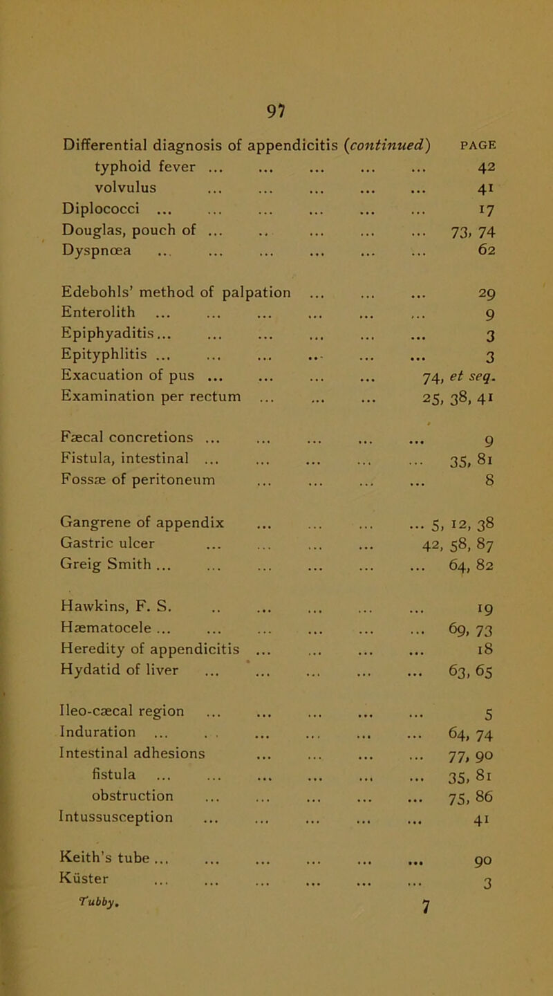 Differential diagnosis of appendicitis {continued) page typhoid fever ... 42 volvulus 4i Diplococci ... 17 Douglas, pouch of ... 73, 74 Dyspnoea 62 Edebohls’ method of palpation 29 Enterolith 9 Epiphyaditis... 3 Epityphlitis ... 3 Exacuation of pus ... 74, et seq. Examination per rectum 25,38,41 Faecal concretions ... 9 Fistula, intestinal ... 35, 81 Fossae of peritoneum 8 Gangrene of appendix 5, 12, 38 Gastric ulcer 42, 58, 87 Greig Smith ... 64, 82 Hawkins, F. S. !9 Haematocele ... 69, 73 Heredity of appendicitis ... 18 Hydatid of liver 63, 65 Ileo-caecal region 5 Induration ... . . 64, 74 Intestinal adhesions 77, 90 fistula 35, 81 obstruction 75, 86 Intussusception 4i Keith’s tube ... • •• ••• 90 Kvister 3 Tubby. 7