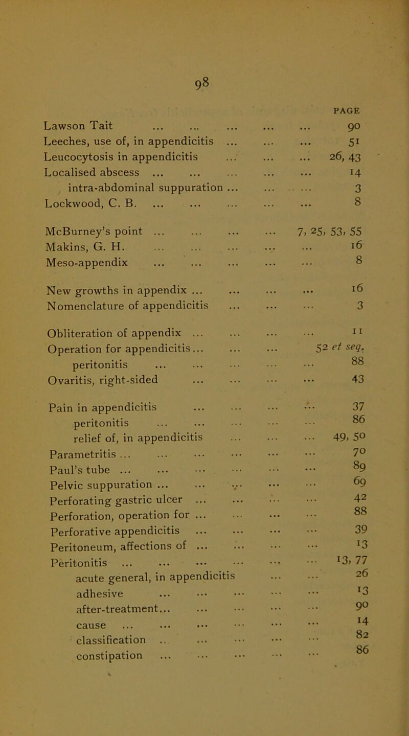 Lawson Tait PAGE 9° Leeches, use of, in appendicitis ... 5i Leucocytosis in appendicitis 26, 43 Localised abscess ... H intra-abdominal suppuration ... 3 Lockwood, C. B. 8 McBurney’s point ... 7. 25, 53. 55 Makins, G. H. 16 Meso-appendix 8 New growths in appendix ... 16 Nomenclature of appendicitis 3 Obliteration of appendix 11 Operation for appendicitis... ... 52 et seq. peritonitis 88 Ovaritis, right-sided 43 Pain in appendicitis 37 peritonitis 86 relief of, in appendicitis 49. 50 Parametritis ... 70 Paul’s tube ... 89 Pelvic suppuration 69 Perforating gastric ulcer 42 Perforation, operation for 88 Perforative appendicitis 39 Peritoneum, affections of ... 13 Peritonitis 13, 77 acute general, in appendicitis 26 adhesive 13 after-treatment... 90 cause 14 classification 82 constipation 86