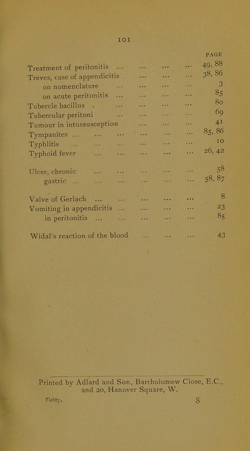 IOI PAGE Treatment of peritonitis 49. 88 Treves, case of appendicitis 38. 86 on nomenclature ... ••• ••• ••• 8 on acute peritonitis ... ... ••• ••• 85 Tubercle bacillus Tubercular peritoni ... ••• ••• ^9 Tumour in intussusception 41 Tympanites ... ... ••• ••• ^ Typhlitis ... ••• ••• ••• ••• 10 Typhoid fever ... ... ••• ••• ••• 2(4 42 Ulcer, chronic ... ••• ••• ••• ••• 58 gastric ... ... ••• ••• ••• 58> 87 Valve of Gerlach Vomiting in appendicitis ... ... ••• ••• 23 in peritonitis ... ... ••• ••• ••• 85 Widal’s reaction of the blood ... ... ... 43 Printed by Adlard and Son, Bartholomew Close, E.C., and 20, Hanover Square, W. ■Tubby. 8