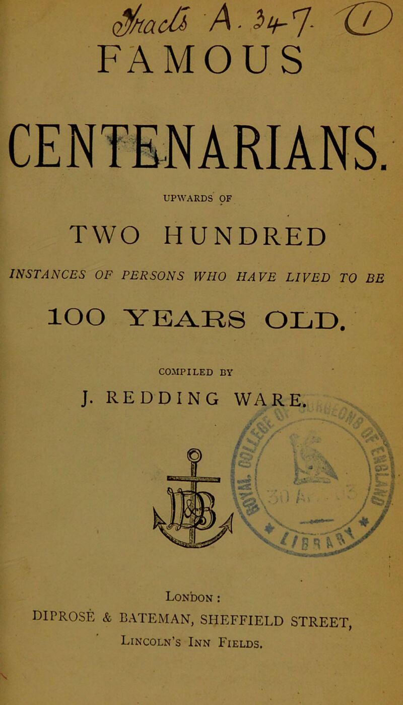 (2%acO> A- <2^-'7- XlA FAMOUS UPWARDS pF TWO HUNDRED INSTANCES OF PERSONS WHO HAVE LIVED TO BE lOO YEARS OLD. J. RE COMPILED BY London: DIPROSE & BATEMAN, SHEFFIELD STREET, Lincoln’s Inn Fields.