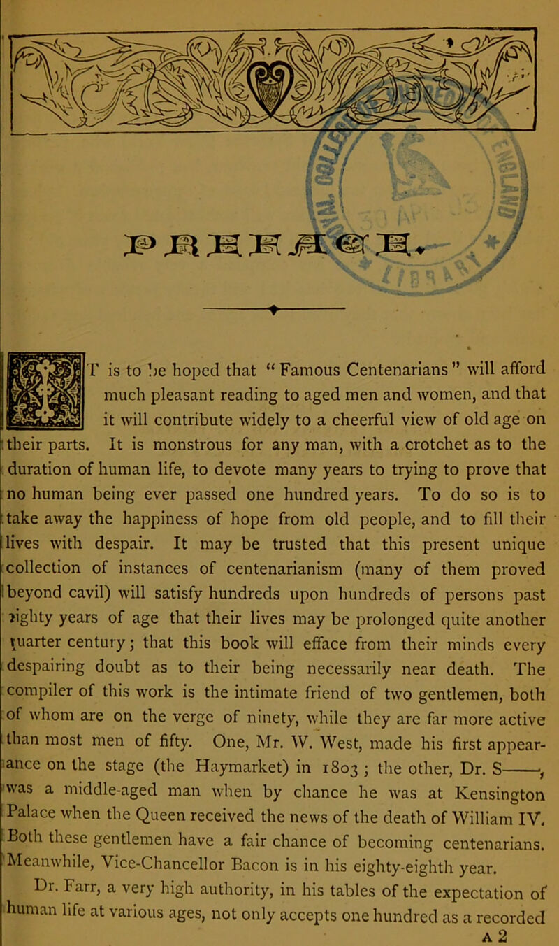 r is to be hoped that “ Famous Centenarians ” will afford much pleasant reading to aged men and women, and that it will contribute widely to a cheerful view of old age on : their parts. It is monstrous for any man, with a crotchet as to the duration of human life, to devote many years to trying to prove that no human being ever passed one hundred years. To do so is to take away the happiness of hope from old people, and to fill their lives with despair. It may be trusted that this present unique collection of instances of centenarianism (many of them proved : beyond cavil) will satisfy hundreds upon hundreds of persons past >ighty years of age that their lives may be prolonged quite another vuarter century; that this book will efface from their minds every despairing doubt as to their being necessarily near death. The compiler of this work is the intimate friend of two gentlemen, both of whom are on the verge of ninety, while they are far more active than most men of fifty. One, Mr. W. West, made his first appear- ance on the stage (the Haymarket) in 1803 ; the other, Dr. S , was a middle-aged man when by chance he was at Kensington Palace when the Queen received the news of the death of William IV. Both these gentlemen have a fair chance of becoming centenarians. 'Meanwhile, Vice-Chancellor Bacon is in his eighty-eighth year. Dr. Farr, a very high authority, in his tables of the expectation of human life at various ages, not only accepts one hundred as a recorded A 2