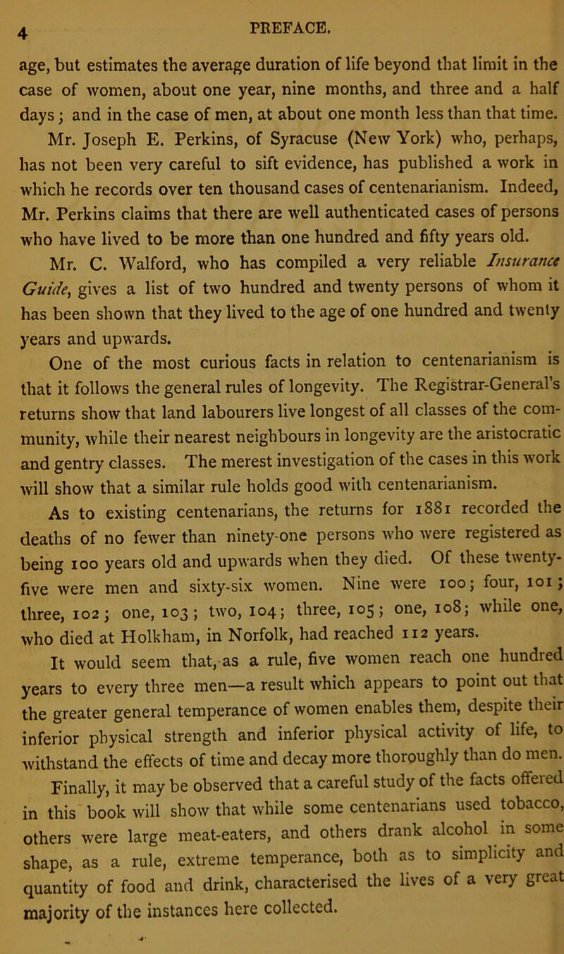 PREFACE. age, but estimates the average duration of life beyond that limit in the case of women, about one year, nine months, and three and a half days; and in the case of men, at about one month less than that time. Mr. Joseph E. Perkins, of Syracuse (New York) who, perhaps, has not been very careful to sift evidence, has published a work in which he records over ten thousand cases of centenarianism. Indeed, Mr. Perkins claims that there are well authenticated cases of persons who have lived to be more than one hundred and fifty years old. Mr. C. Walford, who has compiled a very reliable Insurance Guile, gives a list of two hundred and twenty persons of whom it has been shown that they lived to the age of one hundred and twenty years and upwards. One of the most curious facts in relation to centenarianism is that it follows the general rules of longevity. The Registrar-General’s returns show that land labourers live longest of all classes of the com- munity, while their nearest neighbours in longevity are the aristocratic and gentry classes. The merest investigation of the cases in this work will show that a similar rule holds good with centenarianism. As to existing centenarians, the returns for 1881 recorded the deaths of no fewer than ninety-one persons who were registered as being ioo years old and upwards when they died. Of these twenty- five were men and sixty-six women. Nine were ioo; four, 101; three, 102; one, 103; two, 104; three, 105; one, 108; while one, who died at Holkham, in Norfolk, had reached 112 years. It would seem that, as a rule, five women reach one hundred years to every three men—a result which appears to point out that the greater general temperance of women enables them, despite their inferior physical strength and inferior physical activity of life, to withstand the effects of time and decay more thoroughly than do men. Finally, it may be observed that a careful study of the facts offered in this book will show that while some centenarians used tobacco, others were large meat-eaters, and others drank alcohol in some shape, as a rule, extreme temperance, both as to simplicity and quantity of food and drink, characterised the lives of a very great majority of the instances here collected.