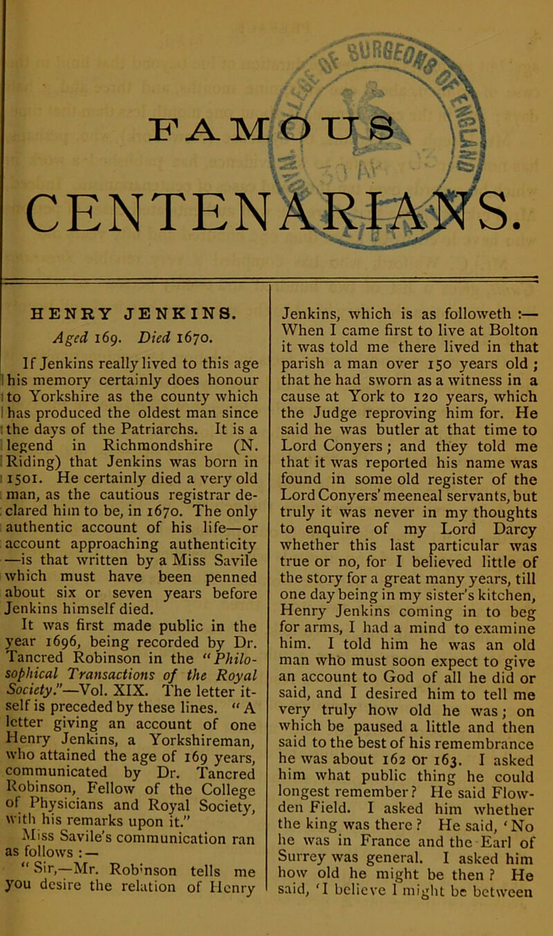 HENRY JENKINS. Aged 169. Died 1670. If Jenkins really lived to this age his memory certainly does honour : to Yorkshire as the county which 1 has produced the oldest man since the days of the Patriarchs. It is a legend in Richmondshire (N. Riding) that Jenkins was born in 1501. He certainly died a very old man, as the cautious registrar de- clared him to be, in 1670. The only authentic account of his life—or account approaching authenticity —is that written by a Miss Savile which must have been penned about six or seven years before Jenkins himself died. It was first made public in the year 1696, being recorded by Dr. Tancred Robinson in the “Philo- sophical Transactions of the Royal Society’’—Vol. XIX. The letter it- self is preceded by these lines. “ A letter giving an account of one Henry Jenkins, a Yorkshireman, who attained the age of 169 years, communicated by Dr. Tancred Robinson, Fellow of the College of Physicians and Royal Society, with his remarks upon it. Miss Savile’s communication ran as follows : — “ Sir,—Mr. Robmson tells me you desire the relation of Henry Jenkins, which is as followeth :— When I came first to live at Bolton it was told me there lived in that parish a man over 150 years old ; that he had sworn as a witness in a cause at York to 120 years, which the Judge reproving him for. He said he was butler at that time to Lord Conyers; and they told me that it was reported his name was found in some old register of the Lord Conyers’ meeneal servants, but truly it was never in my thoughts to enquire of my Lord Darcy whether this last particular was true or no, for I believed little of the story for a great many years, till one day being in my sister’s kitchen, Henry Jenkins coming in to beg for arms, I had a mind to examine him. I told him he was an old man who must soon expect to give an account to God of all he did or said, and I desired him to tell me very truly how old he was; on which be paused a little and then said to the best of his remembrance he was about 162 or 163. I asked him what public thing he could longest remember ? He said Flow- den Field. I asked him whether the king was there ? He said, ‘ No lie was in France and the Earl of Surrey was general. I asked him how old he might be then ? He said, 'I believe 1 might be between