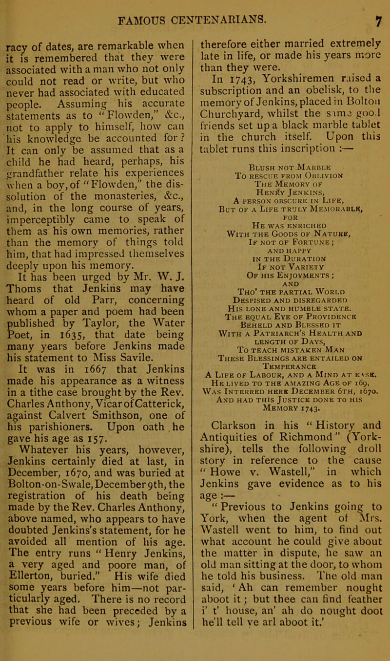 racy of dates, are remarkable when it is remembered that they were associated with a man who not only could not read or write, but who never had associated with educated people. Assuming his accurate statements as to “ Flowden,” &c., not to apply to himself, how can his knowledge be accounted for ? It can only be assumed that as a child he had heard, perhaps, his grandfather relate his experiences when a boy,of “Flowden,” the dis- solution of the monasteries, &c., and, in the long course of years, imperceptibly came to speak of them as his own memories, rather than the memory of things told him, that had impressed themselves deeply upon his memory. It has been urged by Mr. W. J. Thoms that Jenkins may have heard of old Parr, concerning whom a paper and poem had been published by Taylor, the Water Poet, in 1635, that date being many years before Jenkins made his statement to Miss Savile. It was in 1667 that Jenkins made his appearance as a witness in a tithe case brought by the Rev. Charles Anthony, Vicar ofCatterick, against Calvert Smithson, one of his parishioners. Upon oath he gave his age as 157. Whatever his years, however, Jenkins certainly died at last, in December, 1670, and was buried at Bolton-on-Swale, December 9th, the registration of his death being made by the Rev. Charles Anthony, above named, who appears to have doubted Jenkins’s statement, for he avoided all mention of his age. The entry runs “ Henry Jenkins, a very aged and poore man, of Ellerton, buried.” His wife died some years before him—not par- ticularly aged. There is no record that she had been preceded by a previous wife or wives; Jenkins therefore either married extremely late in life, or made his years more than they were. In 1743, Yorkshiremen raised a subscription and an obelisk, to the memory of Jenkins, placed in Bolton Churchyard, whilst the same good friends set up a black marble tablet in the church itself. Upon this tablet runs this inscription :— Blush not Marble To RESCUE FROM OBLIVION The Memory of HeniJy Jenkins. A person obscure in Life, But of a Life truly Memorable, FOR He was enriched With the Goods of Nature, If not of Fortune; and happy in the Duration If not Variety Of his Enjoyments ; and Tho’ the partial World Despised and disregarded His lone and humble state. The equal Eye of Providence Beheld and Blessed it With a Patriarch’s Health and LENGTH OF DAYS, To TEACH MISTAKEN MAN These Blessings are entailed on Temperance A Life of Labour, and a Mind at e*sk. He lived to the amazing Age of 169, Was Interred here December 6th, 1670. And had this Justice done to his Memory 1743. Clarkson in his “ History and Antiquities of Richmond” (York- shire), tells the following droll story in reference to the cause “ Howe v. Wasted,” in which Jenkins gave evidence as to his age :— “ Previous to Jenkins going to York, when the agent of Mrs. Wasted went to him, to find out what account he could give about the matter in dispute, he saw an old man sitting at the door, to whom he told his business. The old man said, 1 Ah can remember nought aboot it; but thee can find feather i’ t’ house, an’ ah do nought doot he’ll ted ye arl aboot it.’