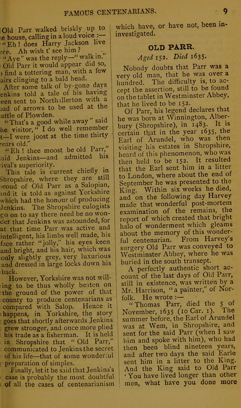 Old Parr walked briskly up to e house, calling in a loud voice : “Eh! does Harry Jackson live ^re. Ah wish t’ see him ? (> “Aye” was the reply—walkin. Old Parr it would appear did so, ) find a tottering man, with a few airs clinging to a bald head. After some talk of by-gone days enkins told a tale of his having een sent to Northallerton with a jad of arrows to be used at the attle of Plowden. “ That’s a good while away said fie visitor, “ I do well remember t—I were joost at the time thirty 'ears old.” „ “Eh ! thee moost be old Parr, ,aid Jenkins—and admitted his aval’s superiority. This tale is current chiefly in Shropshire, where they are still iroud of Old Parr as a Salopian, ind it is told as against Yorkshire which had the honour of producing Jenkins. The Shropshire eulogists go on to say there need be no won- der that Jenkins was astounded, for at that time Parr was active and intelligent, his limbs well made, his face rather “jolly,” his eyes keen and bright, and his hair, which was only slightly grey, very luxurious and dressed in large locks down his back. However, Yorkshire was not will- ing to be thus wholly beaten on the ground of the power of that county to produce centenarians as compared with Salop. Hence it | happens, in Yorkshire, the story goes that shortly afterwards Jenkins grew stronger, and once more plied his trade as a fisherman. It is held in Shropshire that “ Old Parr,” communicated to Jenkins the secret of his life—that of some wonderful preparation of simples. Finally, let it be said that Jenkins’s case is probably the most doubtful of all the cases of centenarianism which have, or have not, been in- investigated. OLD PARR. Aged 152. Died 1635. Nobody doubts that Parr was a very old man, that he was over a hundred. The difficulty is, to ac- cept the assertion, still to be found on the tablet in Westminster Abbey, that he lived to be 152. Of Parr, his legend declares that he was born at Winnington, Alber- bury (Shropshire), in 1483. It is certain that in the year 1635, the Earl of Arundel, who was then visiting his estates in Shropshire, heard of this phenomenon, who was then held to be 152. It resulted that the Earl sent him in a litter to London, where about the end of September he was presented to the King. Within six weeks he died, and on the following day Harvey made that wonderful post-mortem examination of the remains, the report of which created that bright halo of wonderment which gleams about the memory of this wonder- ful centenarian. From Harvey’s surgery Old Parr was conveyed to Westminster Abbey, where he was buried in the south transept. A perfectly authentic short ac- count of the last days of Old Parr, still in existence, was written by a Mr. Harrison, a painter,” of Nor- folk. He wrote :— “ Thomas Parr, died the 5 of November, 1635 (10 Car. 1). The summer before, the Earl of Arundel was at Wem, in Shropshire, and sent for the said Parr (when I saw him and spoke with him), who had then been blind nineteen years, and after two days the said Earle sent him in a litter to the King. And the King said to Old Parr < You have lived longer than other men, what have you done more