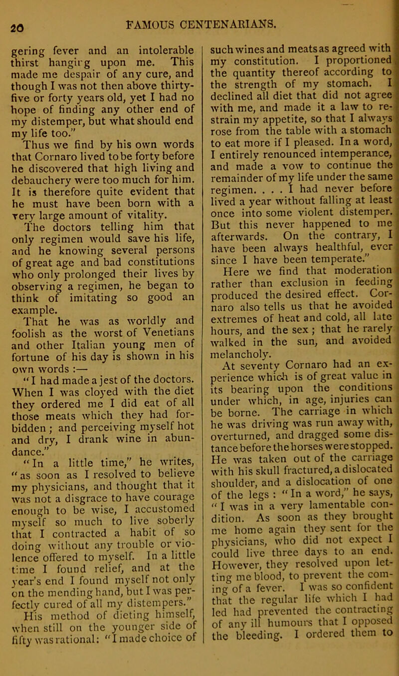 gering fever and an intolerable thirst hangirg upon me. This made me despair of any cure, and though I was not then above thirty- five or forty years old, yet I had no hope of finding any other end of my distemper, but what should end my life too.” Thus we find by his own words that Cornaro lived to be forty before he discovered that high living and debauchery were too much for him. It is therefore quite evident that he must have been born with a very large amount of vitality. The doctors telling him that only regimen would save his life, and he knowing several persons of great age and bad constitutions who only prolonged their lives by observing a regimen, he began to think of imitating so good an example. That he was as worldly and foolish as the worst of Venetians and other Italian young men of fortune of his day is shown in his own words :— “I had made a jest of the doctors. When I was cloyed with the diet they ordered me I did eat of all those meats which they had for- bidden ; and perceiving myself hot and dry, I drank wine in abun- dance.” “In a little time,” he writes, “ as soon as I resolved to believe my physicians, and thought that it was not a disgrace to have courage enough to be wise, I accustomed myself so much to live soberly that I contracted a habit of so doing without any trouble or vio- lence offered to myself. In a little time I found relief, and at the year’s end I found myself not only on the mending hand, but I was per- fectly cured of all my distempers.” His method of dieting himself, when still on the younger side of fifty was rational: “I made choice of such wines and meats as agreed with my constitution. I proportioned the quantity thereof according to the strength of my stomach. I declined all diet that did not agree with me, and made it a law to re- strain my appetite, so that I always rose from the table with a stomach | to eat more if I pleased. In a word, j I entirely renounced intemperance, and made a vow to continue the remainder of my life under the same regimen. ... I had never before lived a year without falling at least once into some violent distemper. But this never happened to me afterwards. On the contrary, I have been always healthful, ever since I have been temperate.” Here we find that moderation - rather than exclusion in feeding ! produced the desired effect. Cor- : naro also tells us that he avoided extremes of heat and cold, all late hours, and the sex ; that he rarely walked in the sun, and avoided melancholy. At seventy Cornaro had an ex- perience which is of great value in its bearing upon the conditions under which, in age, injuries can be borne. The carriage in which he was driving was run away with, overturned, and dragged some dis- tance before the horses were stopped. He was taken out of the carriage with his skull fractured, a dislocated shoulder, and a dislocation of one of the legs : “ In a word,” he says, «l was in a very lamentable con- dition. As soon as they brought me home again they sent for the physicians, who did not expect I could live three days to an end. However, they resolved upon let- ting me blood, to prevent the com- ing of a fever. I was so confident that the regular life which I had led had prevented the contracting of any ill humours that I opposed the bleeding. I ordered them to