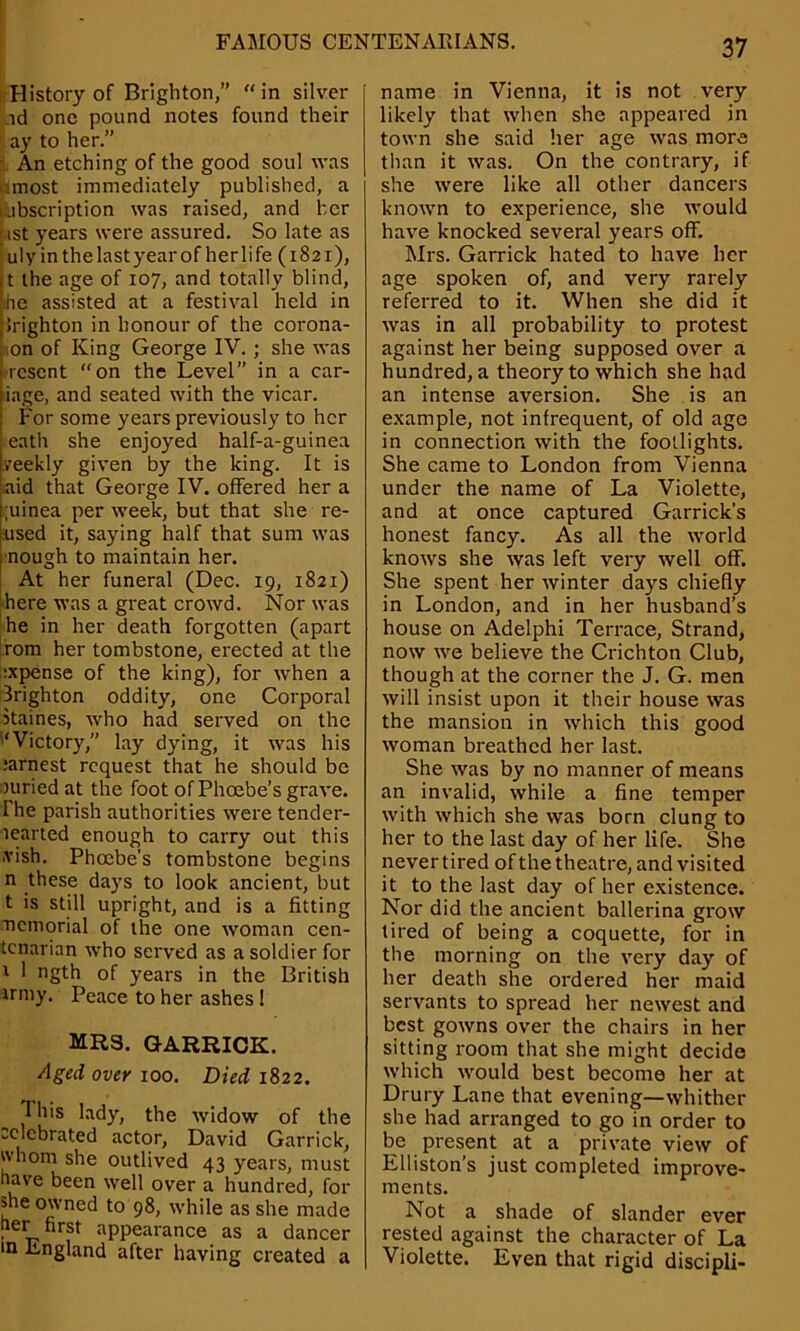 History of Brighton,” in silver id one pound notes found their ay to her.” An etching of the good soul was most immediately published, a cabscription was raised, and her btst years were assured. So late as ulyin the last year of her life (1821), t the age of 107, and totally blind, he assisted at a festival held in Jrighton in honour of the corona- on of King George IV. ; she was resent on the Level” in a car- iage, and seated with the vicar. For some years previously to her eath she enjoyed half-a-guinea yeekly given by the king. It is aid that George IV. offered her a ;uinea per week, but that she re- used it, saying half that sum was nough to maintain her. At her funeral (Dec. 19, 1821) here was a great crowd. Nor was he in her death forgotten (apart rom her tombstone, erected at the ixpense of the king), for when a Brighton oddity, one Corporal Staines, who had served on the “Victory,” lay dying, it was his :arnest request that he should be juried at the foot of Phoebe’s grave. The parish authorities were tender- learted enough to carry out this .vish. Phoebe’s tombstone begins n these days to look ancient, but t is still upright, and is a fitting nemorial of the one woman cen- tenarian who served as a soldier for i 1 ngth of years in the British irmy. Peace to her ashes 1 MR3. GARRICK. Aged over 100. Died 1822. This lady, the widow of the celebrated actor, David Garrick, whom she outlived 43 years, must nave been well over a hundred, for me owned to 98, while as she made her first appearance as a dancer in England after having created a name in Vienna, it is not very likely that when she appeared in town she said her age was more than it was. On the contrary, if she were like all other dancers known to experience, she would have knocked several years off. Mrs. Garrick hated to have her age spoken of, and very rarely referred to it. When she did it was in all probability to protest against her being supposed over a hundred, a theory to which she had an intense aversion. She is an example, not infrequent, of old age in connection with the footlights. She came to London from Vienna under the name of La Violette, and at once captured Garrick’s honest fancy. As all the world knows she was left very well off. She spent her winter days chiefly in London, and in her husband’s house on Adelphi Terrace, Strand, now we believe the Crichton Club, though at the corner the J. G. men will insist upon it their house was the mansion in which this good woman breathed her last. She was by no manner of means an invalid, while a fine temper with which she was born clung to her to the last day of her life. She never tired of the theatre, and visited it to the last day of her existence. Nor did the ancient ballerina grow tired of being a coquette, for in the morning on the very day of her death she ordered her maid servants to spread her newest and best gowns over the chairs in her sitting room that she might decide which would best become her at Drury Lane that evening—whither she had arranged to go in order to be present at a private view of Elliston’s just completed improve- ments. Not a shade of slander ever rested against the character of La Violette. Even that rigid discipli-