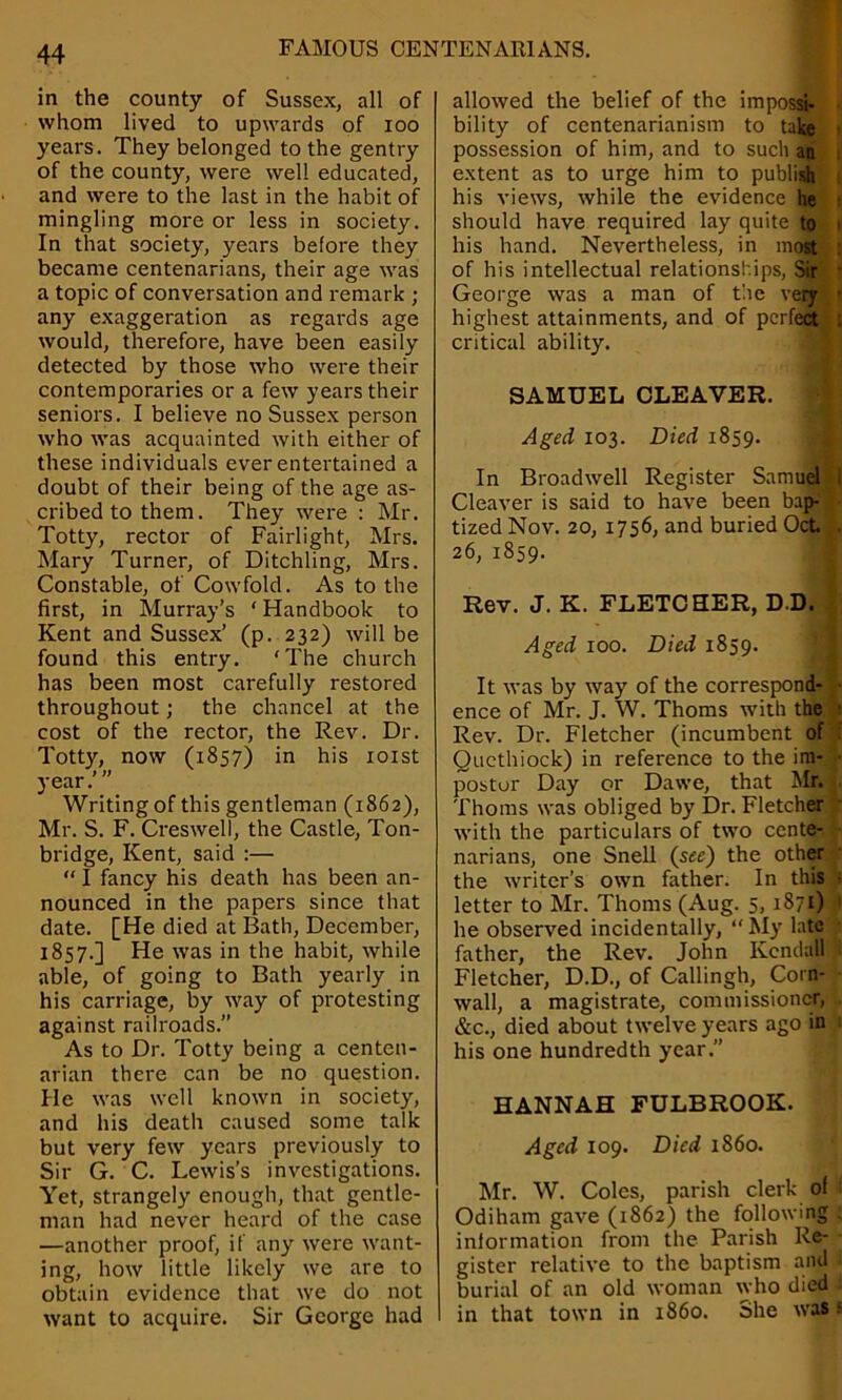 in the county of Sussex, all of whom lived to upwards of ioo years. They belonged to the gentry of the county, were well educated, and were to the last in the habit of mingling more or less in society. In that society, years before they became centenarians, their age was a topic of conversation and remark ; any exaggeration as regards age would, therefore, have been easily detected by those who were their contemporaries or a few years their seniors. I believe no Sussex person who was acquainted with either of these individuals ever entertained a doubt of their being of the age as- cribed to them. They were : Mr. Totty, rector of Fairlight, Mrs. Mary Turner, of Ditchling, Mrs. Constable, of Cowfold. As to the first, in Murray’s ‘ Handbook to Kent and Sussex’ (p. 232) will be found this entry. ‘The church has been most carefully restored throughout; the chancel at the cost of the rector, the Rev. Dr. Totty, now (1857) in his 101st year.’” Writing of this gentleman (1862), Mr. S. F. Creswell, the Castle, Ton- bridge, Kent, said :— “ I fancy his death has been an- nounced in the papers since that date. [He died at Bath, December, 1857.] He was in the habit, while able, of going to Bath yearly in his carriage, by way of protesting against railroads.” As to Dr. Totty being a centen- arian there can be no question. He was well known in society, and his death caused some talk but very few years previously to Sir G. C. Lewis’s investigations. Yet, strangely enough, that gentle- man had never heard of the case —another proof, if any were want- ing, how little likely we are to obtain evidence that we do not want to acquire. Sir George had allowed the belief of the impossi- bility of centenarianism to take possession of him, and to such an extent as to urge him to publish his views, while the evidence he should have required lay quite to his hand. Nevertheless, in most of his intellectual relationships, Sir George was a man of the very highest attainments, and of perfect critical ability. SAMUEL CLEAVER. Aged 103. Died 1859. In Broadwell Register Samuel Cleaver is said to have been bap- tized Nov. 20, 1756, and buried Oct 26, 1859. Rev. J. K. FLETCHER, D.D. Aged 100. Died 1859. It was by way of the correspond- ence of Mr. J. W. Thoms with the Rev. Dr. Fletcher (incumbent of Quethiock) in reference to the im- postor Day or Dawe, that Mr. Thoms was obliged by Dr. Fletcher with the particulars of two cente- narians, one Snell (see) the other the writer’s own father. In this letter to Mr. Thoms (Aug. 5, 1871) he observed incidentally, “My late father, the Rev. John Kendall Fletcher, D.D., of Callingh, Corn- wall, a magistrate, commissioner, &c., died about twelve years ago in his one hundredth year.” HANNAH FULBROOK. Aged 109. Died i860. Mr. W. Coles, parish clerk of Odiham gave (1862) the following information from the Parish Re- gister relative to the baptism and burial of an old woman who died in that town in i860. She was