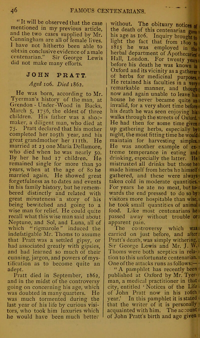  It will be observed that the case mentioned in my previous article, and the two cases supplied by Mr. Cunningham are all of female lives. 1 have not hitherto been able to obtain conclusive evidence of a male centenarian.” Sir George Lewis did not make many efforts. JOHN PRATT. Aged 106. Died 1862. ^ He was born, according to Mr. Tyerman’s history of the man, at Grendon - Under-Wood in Bucks, March 5, 1756, the eldest of three children. His father was a shoe- maker, a diligent man, who died at 75. Pratt declared that his mother completed her 105th year, and his great grandmother her 1 nth. He married at 23 one Maria Dellamore, who died when he was nearly 50. By her he had 17 children. He remained single for more than 30 years, when at the age of 80 he married again. He showed great forgetfulness as to dates and events in his family history, but he remem- bered distinctly and related with great minuteness a story of his being bewitched and going to a wise man for relief. He could quite recall what thiswise man said about Neptune, and Sol, and Luna, all of which rigmarole induced the indefatigable Mr. Thoms to assume that Pratt was a settled gipsyr, or had associated greatly with gipsies, and had learned so much of their cunning, jargon, and powers of mys- tification as to become quite an adept. Pratt died in September, 1862, and in the midst of the controversy going on concerning his age, which was doubted in many quarters. He was much tormented during the last year of his life by curious visi- tors, who took him luxuries which he would have been much better without. The obituary notices of the death of this centenarian gay$| his age as 106. Inquiry brought to ' light the fact that from 1800 to I 1815 he was employed in the herbal department of Apothecaries' Hall, London. For twenty years before his death he was known in Oxford and its vicinity as a gatherer . of herbs for medicinal purposes.* He retained his faculties in a very remarkable manner, and though.; now and again unable to leave his house he never became quite an invalid, for a very short time before his death he was seen enjoying his walks through the streets of Oxlord. He had then for some time given up gathering herbs, especially by night, the most fitting time he would; maintain for harvesting simples. He was another example of ex- treme temperance in eating and drinking, especially the latter. He mistrusted all drinks but those he made himself from herbs he himself gathered, and these were always taken cold in moderate quantities. For years he ate no meat, but to- wards the end pressed to do so by visitors more hospitable than wise, he took small quantities of animal food. Like most centenarians he passed away without trouble or. apparent pain. The controversy which was carried on just before, and after Pratt’s death, was simply withering,. Sir George Lewis and Mr. J. W. Thoms were both sceptics in rela- tion to this unfortunate centenarian. One of the attacks runs as follows:— “A pamphlet has recently been published at Oxford by Mr. Tyer- man, a medical practitioner in that city, entitled ‘ Notices of the Life of John Pratt now in his 106th year.’ In this pamphlet it is staled that the writer of it is personally acquainted with him. The account of John Pratt’s birth and age given