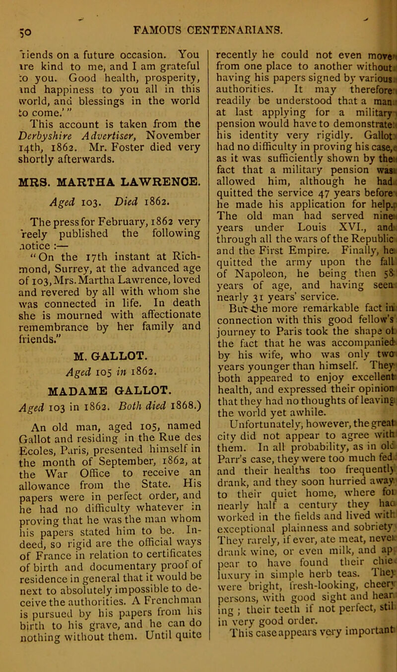 'riends on a future occasion. You ire kind to me, and I am grateful :o you. Good health, prosperity, ind happiness to you all in this world, and blessings in the world to come.’ ” This account is taken from the Derbyshire Advertiser, November 14th, 1862. Mr. Foster died very shortly afterwards. MRS. MARTHA LAWRENCE. Aged 103. Died 1862. Thepressfor February, 1862 very reely published the following notice :— “On the 17th instant at Rich- mond, Surrey, at the advanced age of 103, Mrs. Martha Lawrence, loved and revered by all with whom she was connected in life. In death she is mourned with affectionate remembrance by her family and friends.” M. GALLOT. Aged 105 in 1862. MADAME GALLOT. Aged 103 in 1862. Both died 1868.) An old man, aged 105, named Gallot and residing in the Rue des Ecoles, Paris, presented himself in the month of September, 1862, at the War Office to receive an allowance from the State. His papers were in perfect order, and he had no difficulty whatever in proving that he was the man whom his papers stated him to be. In- deed, so rigid are the official ways of France in relation to certificates of birth and documentary proof of residence in general that it would be next to absolutely impossible to de- ceive the authorities. A Frenchman is pursued by his papers from his birth to his grave, and he can do nothing without them. Until quite recently he could not even move from one place to another without : having his papers signed by various authorities. It may therefore readily be understood that a man - at last applying for a military , pension would have to demonstrate:, his identity very rigidly. Gallot. had no difficulty in proving his case.c as it was sufficiently shown by the:: fact that a military pension was: allowed him, although he had.: quitted the service 47 years before he made his application for help.: The old man had served nine: years under Louis XVI., and' through all the wars of the Republic. and the First Empire. Finally, he. quitted the army upon the fall of Napoleon, he being then 58 years of age, and having seen nearly 31 years' service. But--the more remarkable fact ini connection with this good fellow’s journey to Paris took the shape of. the fact that he was accompanied by his wife, who was only two years younger than himself. They both appeared to enjoy excellent health, and expressed their opinion that they had no thoughts of leaving, the world yet awhile. Unfortunately, however, the great city did not appear to agree with them. In all probability, as in ole Parr’s case, they were too much fed and their healths too frequentlj drank, and they soon hurried away, to their quiet home, where foi nearly half a century they hao worked in the fields and lived with exceptional plainness and sobriety They rarely, if ever, ate meat, never drank wine, or even milk, and ap- pear to have found their chie- luxury in simple herb teas. 1 hey were bright, fresh-looking, cheer) persons, with good sight and hear, ing ; their teeth if not perfect, stil in very good order. This case appears very important