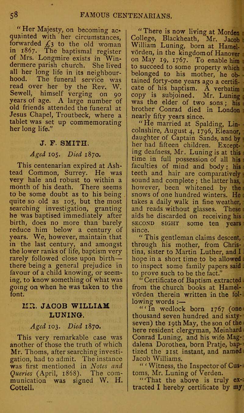  Her Majesty, on becoming ac* qujiinted with her circumstances, forwarded £3 to the old woman in 1867. The baptismal register of Mrs. Longmire exists in Win* dermere parish church. She lived all her long life in its neighbour- hood. The funeral service was read over her by the Rev. W. Sewell, himself verging on 90 years of age. A large number of old friends attended the funeral at Jesus Chapel, Troutbeck, where a tablet was set up commemorating her long life.” J. F. SMITH. Aged 105. Died 1870. This centenarian expired at Ash- tead Common, Surrey. He was very hale and robust to within a month of his death. There seems to be some doubt as to his being quite so old as 105, but the most searching investigation, granting he was baptised immediately after birth, does no more than barely reduce him below a century of years. We, however, maintain that in the last century, and amongst the lower ranks of life, baptism very rarely followed close upon birth— there being a general prejudice in favour of a child knowing, or seem- ing, to know something of what was going on when he was taken to the font. MR. JACOB WILLIAM LUNINGK Aged 103. Died 1870. This very remarkable case was another of those the truth of which Mr. Thoms, after searching investi- gation, had to admit. The instance was first mentioned in Notes and Queries (April, 1868). The com- munication was signed W. H. Cottell.  There is now living at Morden College, Blackheath, Mr. Jacob t William Luning, born at Hamel- vdrden, in the kingdom of Hanover on May 19, 1767. To enable him to succeed to some property which a belonged to his mother, he ob- tained forty-one years ago a certifi- cate of his baptism. A verbatim 1 copy is subjoined. Mr. Luning i was the elder of two sons; his brother Conrad died in London nearly fifty years since. He married at Spalding, Lin- colnshire, August 4, 1796, Eleanor, daughter of Captain Sands, and by » her had fifteen children. Except- ing deafness, Mr. Luning is at this time in full possession of all his < faculties of mind and body; his teeth and hair are comparatively1 sound and complete; the latter has, however, been whitened by the e snows of one hundred winters. He . takes a daily walk in fine weather, and reads without glasses. These . aids he discarded on receiving his : second sight some ten years since.  This gentleman claims descent, through his mother, from Chris- tina, sister to Martin Luther, and I hope in a short time to be allowed; to inspect some family papers said . to prove such to be the fact.”  Certificate of Baptism extracted from the church books at Hamel- vorden therein written in the fol- lowing words :— ‘In wedlock born 1767 (one thousand seven hundred and sixty- seven) the 19th May, the son of the here resident clergyman, Meinhard Conrad Luning, and his wife Mag- dalena Dorothea, born Pratje, bap- tized the 21st instant, and named Jacob Williams.  ‘ Witness, the Inspector of Cus- toms, Mr. Luning of Verden. “‘That the above is truly ex*, tracted I hereby certificate by my