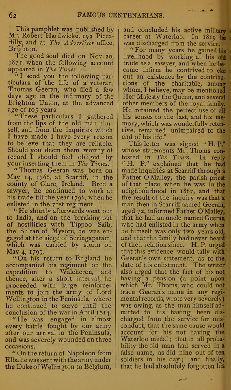 This pamphlet was published by Mr. Robert Hardwicke, 192 Picca- dilly, and at The Advertiser office, Brighton. The good soul died on Nov. 20, 1871, when the following account appeared in The Times :— “I send you the following par- ticulars of the life of a veteran, Thomas Geeran, who died a few days ago in the infirmary of the Brighton Union, at the advanced age of 105 years. “These particulars I gathered from the lips of the old man him- self, and from the inquiries which I have made I have every reason to believe that they are reliable. Should you deem them worthy of record I should feel obliged by your inserting them in The Times. “Thomas Geeran was born on May 14, 1766, at Scarriff, in the county of Clare, Ireland. Bred a sawyer, he continued to work at his trade till the year 1796, when he enlisted in the 71st regiment. “ He shortly afterwards went out to India, and on the breaking out of hostilities with Tippoo Saib, the Sultan of Mysore, he was en- gaged at the siege of Seringapatam, which was carried by storm on May 4, 1799- “ On his return to England he accompanied his regiment on the expedition to Walcheren, and thence, after a short interval, he proceeded with large reinforce- ments to join the army of Lord Wellington in the Peninsula, where he continued to serve until the conclusion of the war in April 1814. “ He was engaged in almost every battle fought by our army after our arrival in the Peninsula, and was severely wounded on three occasions. “ On the return of Napoleon from Elba he was sent with the army under the Duke of Wellington to Belgium, and concluded his active military r career at Waterloo. In 1819 he • was discharged from the service. “For many years he gained his livelihood by working at his old trade as a sawyer, and when he be- came infirm he contrived to eke out an existence by the contribu- tions of the charitable, among ; whom, I believe, may be mentioned Her Majesty the Queen, and several other members of the royal family. He retained the perfect use of all his senses to the last, and his me- mory, which was wonderfully reten- tive, remained unimpaired to the end of his life.” This letter was signed “ H. P. whose statements Mr. Thoms con- tested in The Times. In reply “ H. P.” explained that he had made inquiries at Scarriff through a Father O'Malley, the parish priest of that place, when he was in the neighbourhood in 1867, and that the result of the inquiry was that a man then in Scarriff named Geeran, aged 72, informed Father O’Malley, that he had an uncle named Geeran who had enlisted in the army when he himself was only two years old, and that the family had never heard of their relation since. H. P. urged that this evidence would tally with Geeran’s own statement, as to the date of his enlistment. The writer also urged that the fact of his not having a pension (a point upon which Mr. Thoms, who could not trace Geeran's name in any regi- mental records, wrote very severely) was owing, as the man himself ad- mitted to his having been dis- charged from _the service for mis- conduct, that the same cause would account for his not having the Waterloo medal; that in all proba- bility the old man had served in a false name, as did nine out of ten soldiers in his day; and finally, that he had absolutely forgotten his