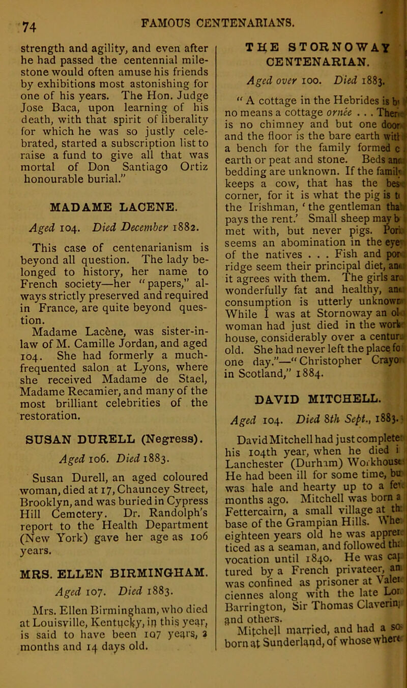 strength and agility, and even after he had passed the centennial mile- stone would often amuse his friends by exhibitions most astonishing for one of his years. The Hon. Judge Jose Baca, upon learning of his death, with that spirit ofliberality for which he was so justly cele- brated, started a subscription list to raise a fund to give all that was mortal of Don Santiago Ortiz honourable burial.” MADAME LACENE. Aged 104. Died December 1882. This case of centenarianism is beyond all question. The lady be- longed to history, her name to French society—her “papers,” al- ways strictly preserved and required in France, are quite beyond ques- tion. Madame Lacene, was sister-in- law of M. Camille Jordan, and aged 104. She had formerly a much- frequented salon at Lyons, where she received Madame de Stael, Madame Recamier, and many of the most brilliant celebrities of the restoration. SUSAN DURELL (Negress). Aged 106. Died 1883. Susan Durell, an aged coloured woman, died at i7,Chauncey Street, Brooklyn, and was buried in Cypress Hill Cemetery. Dr. Randolph’s report to the Health Department (New York) gave her age as 106 years. MRS. ELLEN BIRMINGHAM. Aged 107. Died 1883. Mrs. Ellen Birmingham, who died at Louisville, Kentucky, in this year, is said to have been 107 years, 2 months and 14 days old. THE STORNOWAY , CENTENARIAN. Aged over 100. Died 1883. “ A cottage in the Hebrides is b' ' no means a cottage or nee . . . Then is no chimney and but one door and the floor is the bare earth wit! a bench for the family formed c . earth or peat and stone. Beds ana: bedding are unknown. If the famik keeps a cow, that has the bes corner, for it is what the pig is t< the Irishman, ‘ the gentleman tha pays the rent.’ Small sheep may b met with, but never pigs. Pori, seems an abomination in the eye of the natives . . . Fish and por ridge seem their principal diet, am it agrees with them. The girls an wonderfully fat and healthy, ant consumption is utterly unknown While I was at Stornoway an ol woman had just died in the work house, considerably over a centur. old. She had never left the place fo one day.”—“ Christopher Crayo in Scotland,” 1884. DAVID MITCHELL. Aged 104. Died Sth Sept., 1883. David Mitchell had just complete’ his 104th year, when he died i Lanchester (Durham) Workhouse He had been ill for some time, bu was hale and hearty up to a fen months ago. Mitchell was born a Fettercairn, a small village at th’I base of the Grampian Hills. Whe 1 eighteen years old he was apprer. j ticed as a seaman, and followed th: j vocation until 1840. He was caj 1 tured by a French privateer, an ; was confined as prisoner at Valei ciennes along with the late Lor Barrington, Sir Thomas Clavenn; and others. Mitchell married, and had a so* 1 born at Sunderland, of whose where 1
