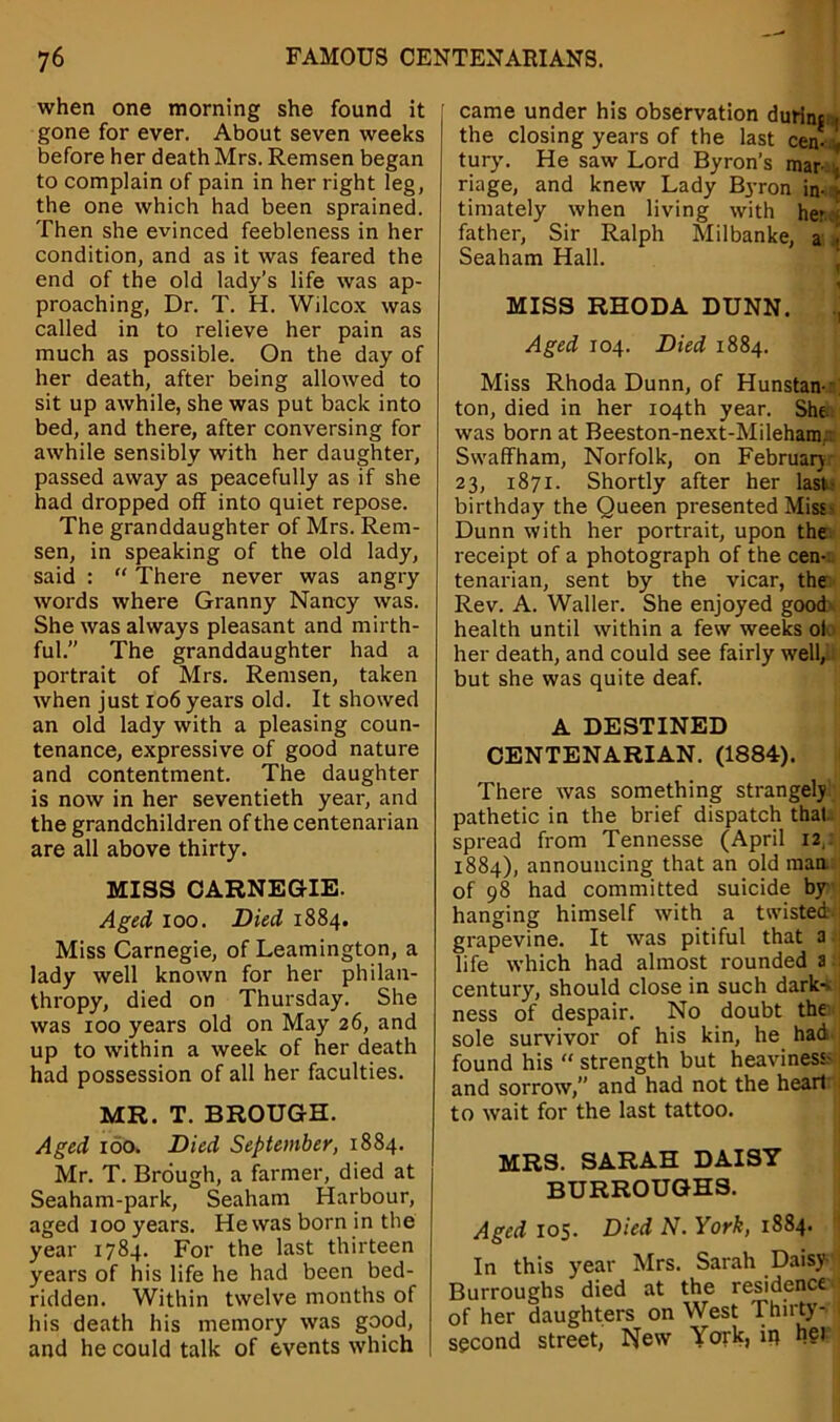 when one morning she found it gone for ever. About seven weeks before her death Mrs. Remsen began to complain of pain in her right leg, the one which had been sprained. Then she evinced feebleness in her condition, and as it was feared the end of the old lady’s life was ap- proaching, Dr. T. H. Wilcox was called in to relieve her pain as much as possible. On the day of her death, after being allowed to sit up awhile, she was put back into bed, and there, after conversing for awhile sensibly with her daughter, passed away as peacefully as if she had dropped off into quiet repose. The granddaughter of Mrs. Rem- sen, in speaking of the old lady, said : “ There never was angry words where Granny Nancy was. She was always pleasant and mirth- ful. The granddaughter had a portrait of Mrs. Remsen, taken when just 106 years old. It showed an old lady with a pleasing coun- tenance, expressive of good nature and contentment. The daughter is now in her seventieth year, and the grandchildren of the centenarian are all above thirty. MISS CARNEGIE. Aged 100. Died 1884. Miss Carnegie, of Leamington, a lady well known for her philan- thropy, died on Thursday. She was 100 years old on May 26, and up to within a week of her death had possession of all her faculties. MR. T. BROUGH. Aged 100. Died September, 1884. Mr. T. Brough, a farmer, died at Seaham-park, Seaham Harbour, aged 100 years. He was born in the year 1784. For the last thirteen years of his life he had been bed- ridden. Within twelve months of his death his memory was good, and he could talk of events which came under his observation durinc the closing years of the last cen- , tury. He saw Lord Byron’s mar- . riage, and knew Lady Byron in- r timately when living with her 4 father, Sir Ralph Milbanke, a i Seaham Hall. MISS RHODA DUNN. , Aged 104. Died 1884. Miss Rhoda Dunn, of Hunstan- ton, died in her 104th year. She. was born at Beeston-next-Mileham... Swaffham, Norfolk, on February 23, 1871. Shortly after her last- birthday the Queen presented Miss- Dunn with her portrait, upon the receipt of a photograph of the cen- tenarian, sent by the vicar, the Rev. A. Waller. She enjoyed good health until within a few weeks ok her death, and could see fairly well, but she was quite deaf. A DESTINED CENTENARIAN. (1884). There was something strangely pathetic in the brief dispatch that, spread from Tennesse (April 12, 1884), announcing that an old man. of 98 had committed suicide by hanging himself with a twisted- grapevine. It was pitiful that a life which had almost rounded a century, should close in such dark- ness of despair. No doubt the sole survivor of his kin, he had found his “ strength but heaviness- and sorrow, and had not the heart to wait for the last tattoo. MRS. SARAH DAISY BURROUGHS. Aged 105. Died N. York, 1884. In this year Mrs. Sarah Daisy- Burroughs died at the residence of her daughters on West Thirty- I second street, New York, iq her