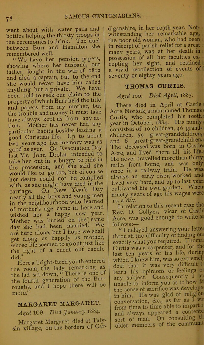 went about with water pails and bottles helping the thirsty troops in the ceremonies to drink. The duel between Burr and Hamilton she remembered well. “ We have her pension papers, showing where her husband, our father, fought in the war of 1812 and died a captain, but to the end she would never have him called anything but a private. We have been told to seek our claim to the property of which Burr held the title and papers from my mother, but the trouble and money it must take have always kept us from any ac- tion. Mother has never had any particular habits besides leading a good Christian life. Up to about two years ago her memory was as good as ever. On Evacuation Day last Mr. John Drohn intended to take her out in a buggy to ride in the procession, and she said she would like to go too, but of course her desire could not be complied with, as she might have died in the carriage. On New Years Day nearly all the boys and young men in the neighbourhood who learned of mother’s age came in here and wished her a happy new year. Mother was buried on the. same day she had been married. We are here alone, but I hope we shall get along as happily as mother, whose life seemed to go out just like the light of a burnt out candle did.” , t . Here a bright-faced youth enteied the room, the lady remarking as the lad sat down, “ There is one of the fourth generation of the Bur- roughs, and I hope theie will be more.” diganshire, in her 109th year. Not- withstanding her remarkable age, the poor old woman, who had been in receipt of parish relief for a great many years, was at her death in possession of all her faculties ex- cepting her sight, and retained a vivid recollection of events of seventy or eighty years ago. THOMAS CURTIS. Aged 100. Died April, 1885. MARGARET MARGARET. Aged 109. Died January 1884. Margaret Margaret died at Taly- sin village, on the borders of Car- There died in April at Castle Acre, Norfolk, a man named Thomas; Curtis, who completed his 100th year in October, 1884. His family, consisted of 10 children, 46 grand- children, 59 great-grandchildren,' and 6 great-great-grandchildren.: The deceased was born in Castle Acre, and lived there all his life.: He never travelled more than thirty miles from home, and was only once in a railway train. He was always an early riser, worked and lived very hard, and up to last year cultivated his own garden. When ninety years of age his wages were is. a day. In relation to this recent case the Rev. D. Collyer, vicar of Castle Acre, was good enough to write ai follows:— “ I delayed answering your lette through the difficulty of finding ou exactly what you required. Thoma Curtis was a carpenter, and for th last ten years of his life, durinj which I knew him, was so extreme!' deaf that it was very difficult t learn his opinions or feelings 0 any subject. Consequently I ai unable to inform you as to how fr the sense of sacrifice was develope in him. He was glad of religiot conversation, &c., as far as 1 from time to time able to impart 1 and always appeared a contente. sort of man. On consulting tt older members of the communn