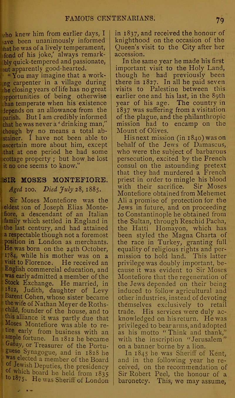 vho knew him from earlier days, I ave been unanimously informed !:hat he was of a lively temperament, . fond of his joke,’ always remark- bly quick-tempered and passionate, :>ut apparently good-hearted. : “You may imagine that a work- ing carpenter in a village during -he closing years of life has no great opportunities of being otherwise ban temperate when his existence depends on an allowance from the gparish. But I am credibly informed that he was never a ‘ drinking man,” i though by no means a total ab- stainer. I have not been able to ^ascertain more about him, except that at one period he had some is cottage property ; but how he lost tit no one seems to know.” SIR MOSES MONTEFIORE. Aged ioo. Died July 28, 1885. Sir Moses Montefiore was the eldest son of Joseph Elias Monte- - fiore, a descendant of an Italian i family which settled in England in the last century, and had attained : a respectable though not a foremost position in London as merchants. He was born on the 24th October, { 1784, while his mother was on a l visit to Florence. He received an ! English commercial education, and was early admitted a member of the Stock Exchange. He married, in : 1812, Judith, daughter of Levy ! Barent Cohen, whose sister became ' the wife of Nathan Meyer de Roths- | chjld, founder of the house, and to this alliance it was partly due that .i Moses Montefiore was able to re- tire early from business with an 1 ^ple fortune. In 1812 he became , Gabay, or Treasurer of the Portu- / SUese Synagogue, and in 1828 he j Was elected a member of the Board > °t Jewish Deputies, the presidency | 0 which board he held from 1835 * 01875, He was Sheriff of London 79 in 1837, and received the honour of knighthood on the occasion of the Queen’s visit to the City after her accession. In the same year he made his first important visit to the Holy Land, though he had previously been there in 1827. In all he paid seven visits to Palestine between this earlier one and his last, in the 89th year of his age. The country in 1837 was suffering from a visitation of the plague, and the philanthropic mission had to encamp on the Mount of Olives. His next mission (in 1840) was on behalf of the Jews of Damascus, who were the subject of barbarous persecution, excited by the French consul on the astounding pretext that they had murdered a French priest in order to mingle his blood with their sacrifice. Sir Moses Montefiore obtained from Mehemet Ali a promise of protection for the Jews in future, and on proceeding to Constantinople he obtained from the Sultan, through Reschid Pacha, the Hatti Plomayon, which has been styled the Magna Charta of the race in Turkey, granting full equality of religious rights and per- mission to hold land. This latter privilege was doubly important, be- cause it was evident to Sir Moses Montefiore that the regeneration of the Jews depended on their being induced to follow agricultural and other industries, instead of devoting themselves exclusively to retail trade. His services were duly ac- knowledged on his return. He 'was privileged to bear arms, and adopted as his motto “ Think and thank,” with the inscription Jerusalem” on a banner borne by a lion. In 1845 he was Sheriff of Kent, and in the following year he re- ceived, on the recommendation of Sir Robert Peel, the honour of a baronetcy. This, we may assume,