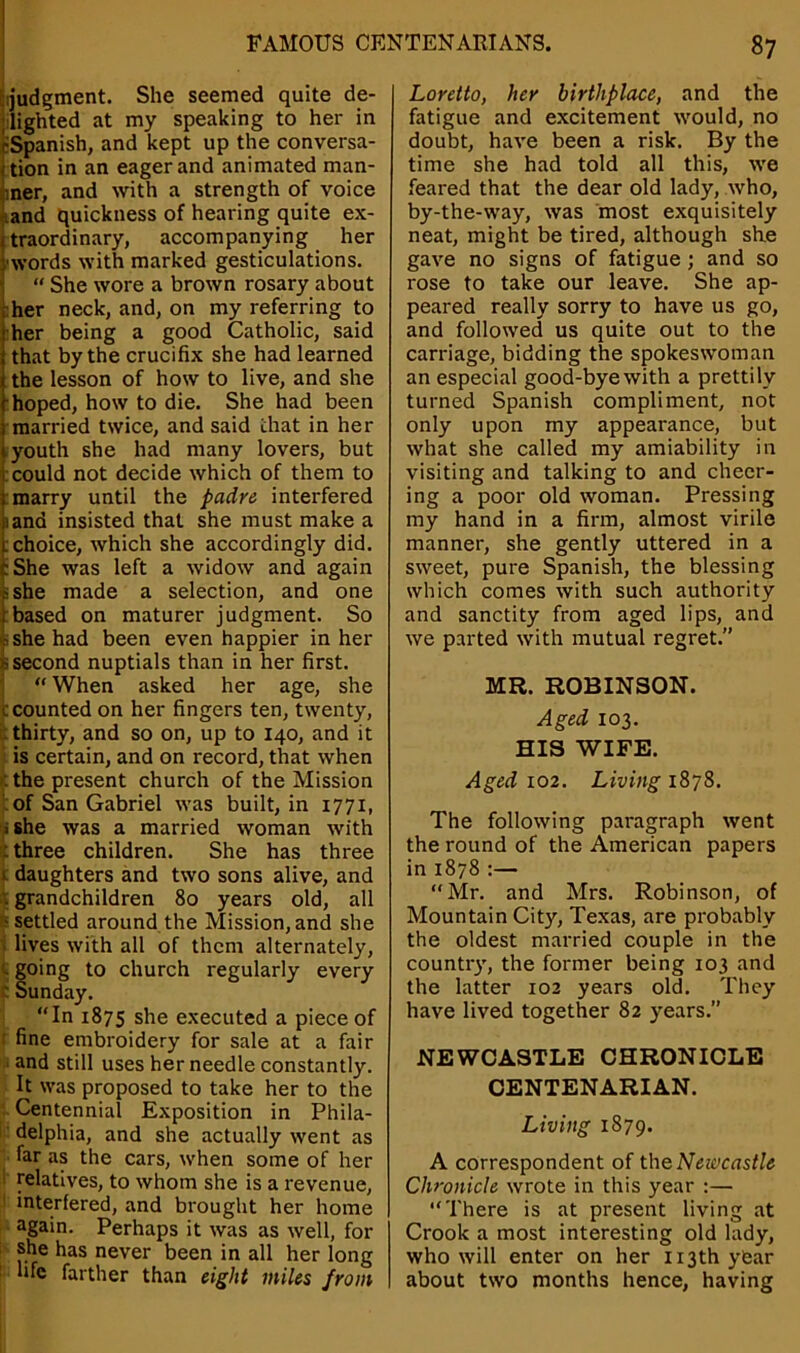 judgment. She seemed quite de- lighted at my speaking to her in ^Spanish, and kept up the conversa- Ition in an eager and animated man- ner, and with a strength of voice and quickness of hearing quite ex- traordinary, accompanying her words with marked gesticulations.  She wore a brown rosary about her neck, and, on my referring to her being a good Catholic, said that by the crucifix she had learned the lesson of how to live, and she hoped, how to die. She had been married twice, and said chat in her youth she had many lovers, but t could not decide which of them to I marry until the padre interfered and insisted that she must make a choice, which she accordingly did. She was left a widow and again she made a selection, and one based on maturer judgment. So she had been even happier in her second nuptials than in her first.  When asked her age, she c counted on her fingers ten, twenty, thirty, and so on, up to 140, and it is certain, and on record, that when the present church of the Mission of San Gabriel was built, in 1771, ■ she was a married woman with : three children. She has three t daughters and two sons alive, and t grandchildren 80 years old, all ■settled around the Mission,and she »lives with all of them alternately, . going to church regularly every tSunday. In 1875 she executed a piece of fine embroidery for sale at a fair and still uses her needle constantly. It was proposed to take her to the Centennial Exposition in Phila- delphia, and she actually went as far as the cars, when some of her relatives, to whom she is a revenue, interfered, and brought her home again. Perhaps it was as well, for she has never been in all her long life farther than eight miles from Loretto, her birthplace, and the fatigue and excitement would, no doubt, have been a risk. By the time she had told all this, we feared that the dear old lady, who, by-the-way, was most exquisitely neat, might be tired, although she gave no signs of fatigue ; and so rose to take our leave. She ap- peared really sorry to have us go, and followed us quite out to the carriage, bidding the spokeswoman an especial good-bye with a prettily turned Spanish compliment, not only upon my appearance, but what she called my amiability in visiting and talking to and cheer- ing a poor old woman. Pressing my hand in a firm, almost virile manner, she gently uttered in a sweet, pure Spanish, the blessing which comes with such authority and sanctity from aged lips, and we parted with mutual regret.” MR. ROBINSON. Aged 103. HIS WIFE. Aged 102. Living 1878. The following paragraph went the round of the American papers in 1878 :— “Mr. and Mrs. Robinson, of Mountain City, Texas, are probably the oldest married couple in the country, the former being 103 and the latter 102 years old. They have lived together 82 years.” NEWCASTLE CHRONICLE CENTENARIAN. Living 1879. A correspondent of the Newcastle Chronicle wrote in this year :— There is at present living at Crook a most interesting old lady, who will enter on her 113th year about two months hence, having