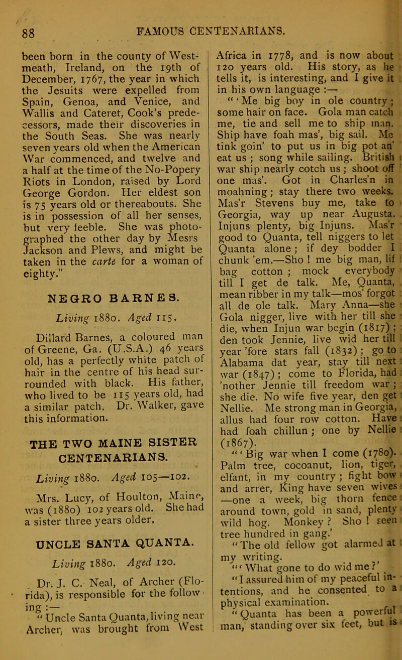 been born in the county of West- meath, Ireland, on the 19th of December, 1767, the year in which the Jesuits were expelled from Spain, Genoa, and Venice, and Wallis and Cateret, Cook’s prede- cessors, made their discoveries in the South Seas. She was nearly seven years old when the American War commenced, and twelve and a half at the time of the No-Popery Riots in London, raised by Lord George Gordon. Her eldest son is 75 years old or thereabouts. She is in possession of all her senses, but very feeble. She was photo- graphed the other day by Mesrs Jackson and Plews, and might be taken in the carte for a woman of eighty.” NEGRO BARNES. Living 1880. Aged 115. Dillard Barnes, a coloured man of Greene, Ga. (U.S.A.) 46 years old, has a perfectly white patch of hair in the centre of his head sur- rounded with black. His father, who lived to be 115 years old, had a similar patch. Dr. Walker, gave this information. THE TWO MAINE SISTER CENTENARIANS. Living 1880. Aged 105—102. Mrs. Lucy, of Houlton, Maine, was (1880) 102 years old. Shehad a sister three years older. UNCLE SANTA QUANTA. Living 1880. Aged 120. Dr. J. C. Neal, of Archer (Flo- rida), is responsible for the follow ing . . “ Uncle Santa Quanta, living near Archer, was brought from West Africa in 1778, and is now about 120 years old. His story, as he tells it, is interesting, and I give it in his own language :— “ ‘ Me big boy in ole country j some hair on face. Gola man catch me, tie and sell me to ship man. Ship have foah mas’, big sail. Me tink goin’ to put us in big pot an' eat us ; song while sailing. British war ship nearly cotch us; shoot off one mas’. Got in Charles’n in moahning ; stay there two weeks. Mas’r Stevens buy me, take to Georgia, way up near Augusta. Injuns plenty, big Injuns. Mas'r good to Quanta, tell niggers to let Quanta alone; if dey bodder I chunk ’em.—Sho ! me big man, lif bag cotton ; mock everybody till I get de talk. Me, Quanta, mean ribber in my talk—mos' forgot all de ole talk. Mary Anna—she Gola nigger, live with her till she die, when Injun war begin (1817) ; den took Jennie, live wid her till year ’fore stars fall (1832) ; go to Alabama dat year, stay till next war (1847); come to Florida, had ’nother Jennie till freedom war; she die. No wife five year, den get Nellie. Me strong man in Georgia, alius had four row cotton. Have had foah chillun; one by Nellie (1867). “ ‘ Big war when I come (1780). Palm tree, cocoanut, lion, tiger, elfant, in my country ; fight bow and arrer, King have seven wives —one a week, big thorn fence around town, gold in sand, plenty wild hog. Monkey ? Sho ! seen tree hundred in gang.' “ The old fellow got alarmed at my writing. <“ What gone to do wid me ?' _ “I assured him of my peaceful in- tentions, and he consented to a physical examination. “ Quanta has been a powerful man, standing over six feet, but is