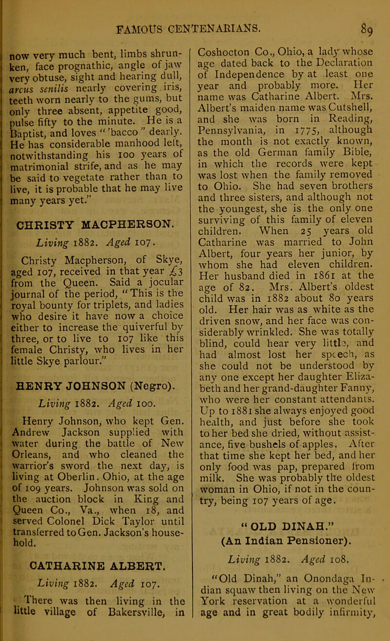 now very much bent, limbs shrun- ken, face prognathic, angle of jaw very obtuse, sight and hearing dull, arcus senilis nearly covering iris, teeth worn nearly to the gums, but only three absent, appetite good, pulse fifty to the minute. He is a Baptist, and loves “ ’bacco ” dearly. He has considerable manhood lett, notwithstanding his ioo years of matrimonial strife, and as he may be said to vegetate rather than to live, it is probable that he may live many years yet.” CHRISTY MACPHERSON. Living 1882. Aged 107. Christy Macpherson, of Skye, aged 107, received in that year £3 from the Queen. Said a jocular journal of the period, “This is the royal bounty for triplets, and ladies who desire it have now a choice either to increase the quiverful by three, or to live to 107 like this female Christy, who lives in her little Skye parlour.” HENRY JOHNSON (Negro). Living 1882. Aged 100. Henry Johnson, who kept Gen. Andrew Jackson supplied with water during the battle of New Orleans, and who cleaned the 1 warrior’s sword the next day, is living at Oberlin. Ohio, at the age of 109 years. Johnson was sold on the auction block in King and Queen Co., Va., when 18, and served Colonel Dick Taylor until transferred to Gen. Jackson’s house- hold. CATHARINE ALBERT. Living 1882. Aged 107. There was then living in the little village of Bakersville, in Coshocton Co., Ohio, a lady whose age dated back to the Declaration of Independence by at least one year and probably more. Her name was Catharine Albert. Mrs. Albert’s maiden name wasCutshell, and she was born in Reading, Pennsylvania, in 1775, although the month is not exactly known, as the old German family Bible, in which the records were kept was lost when the family removed to Ohio. She had seven brothers and three sisters, and although not the youngest, she is the only one surviving of this family of eleven children. When 25 years old Catharine was married to John Albert, four years her junior, by whom she had eleven children. Her husband died in 1861 at the age of 82. Mrs. Albert’s oldest child was in 1882 about 80 years old. Her hair was as white as the driven snow, and her face was con- siderably wrinkled. She was totally blind, could hear very little, and had almost lost her speech, as she could not be understood by any one except her daughter Eliza- beth and her grand-daughter Fanny, who were her constant attendants. Up to 1881 she always enjoyed good health, and just before she took to her bed she dried, without assist- ance, five bushels of apples. After that time she kept her bed, and her only food was pap, prepared from milk. She was probably the oldest woman in Ohio, if not in the coun- try, being 107 years of age. “ OLD DINAH.” (An Indian Pensioner). Living 1882. Aged 108. “Old Dinah,” an Onondaga In- • dian squaw then living on the New York reservation at a wonderful age and in great bodily infirmity,