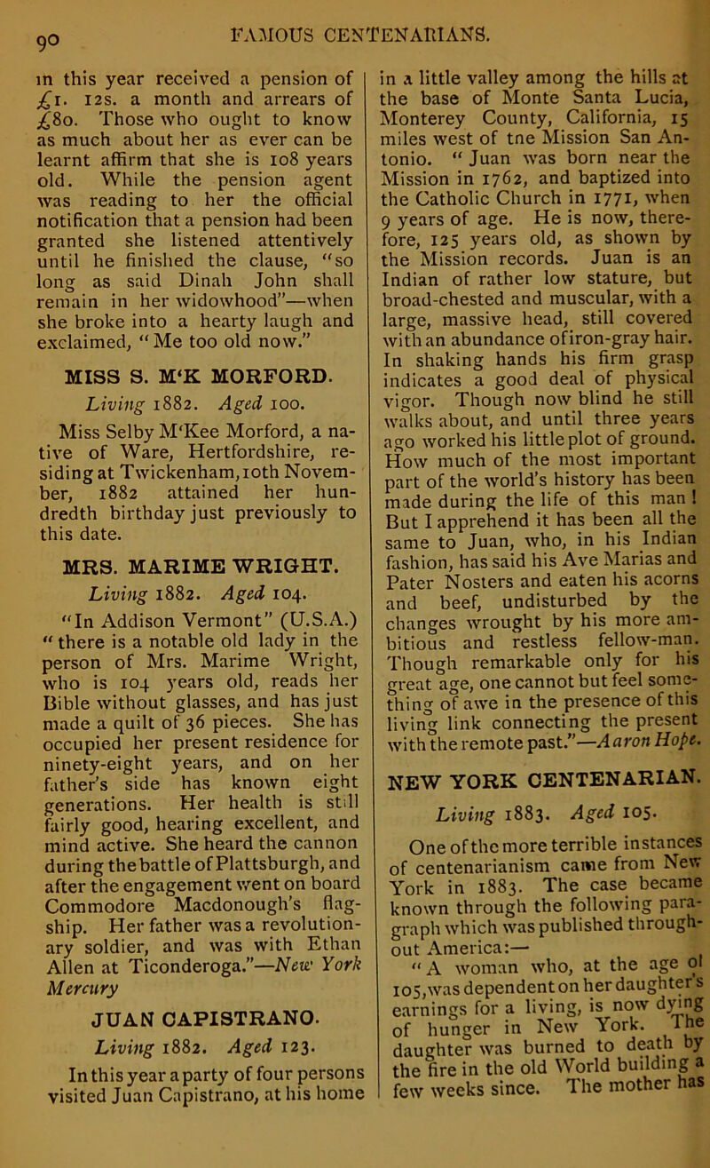 9° in this year received a pension of ^r. 12s. a month and arrears of £80. Those who ought to know as much about her as ever can be learnt affirm that she is 108 years old. While the pension agent was reading to her the official notification that a pension had been granted she listened attentively until he finished the clause, “so long as said Dinah John shall remain in her widowhood”—when she broke into a hearty laugh and exclaimed, “Me too old now.” MISS S. M‘K MORFORD. Living 1882. Aged 100. Miss Selby M'Kee Morford, a na- tive of Ware, Hertfordshire, re- siding at Twickenham, 10th Novem- ber, 1882 attained her hun- dredth birthday just previously to this date. MRS. MARIME WRIGHT. Living 1882. Aged 104. “In Addison Vermont” (U.S.A.) “ there is a notable old lady in the person of Mrs. Marime Wright, who is 104 years old, reads her Bible without glasses, and has just made a quilt of 36 pieces. She has occupied her present residence for ninety-eight years, and on her father’s side has known eight generations. Her health is stdl fairly good, hearing excellent, and mind active. She heard the cannon during thebattle of Plattsburgh, and after the engagement went on board Commodore Macdonough’s flag- ship. Her father was a revolution- ary soldier, and was with Ethan Allen at Ticonderoga.”—New York Mercury JUAN CAPISTRANO. Living 1882. Aged 123. In this year a party of four persons visited Juan Capistrano, at his home in a little valley among the hills at the base of Monte Santa Lucia, Monterey County, California, 15 miles west of tne Mission San An- tonio. “ Juan was born near the Mission in 1762, and baptized into the Catholic Church in 1771, when 9 years of age. He is now, there- fore, 125 years old, as shown by the Mission records. Juan is an Indian of rather low stature, but broad-chested and muscular, with a large, massive head, still covered with an abundance of iron-gray hair. In shaking hands his firm grasp indicates a good deal of physical vigor. Though now blind he still walks about, and until three years ago worked his little plot of ground. How much of the most important part of the world’s history has been made during the life of this man ! But I apprehend it has been all the same to Juan, who, in his Indian fashion, has said his Ave Marias and Pater Nosters and eaten his acorns and beef, undisturbed by the changes wrought by his more am- bitious and restless fellow-man. Though remarkable only for his great age, one cannot but feel some- thing of awe in the presence of this living link connecting the present with the remote past.”—Aaron Hope. NEW YORK CENTENARIAN. Living 1883. Aged 105. One of the more terrible instances of centenarianism came from New York in 1883. The case became known through the following para- graph which was published through- out America:— “A woman who, at the age 01 105, was dependent on her daughter s earnings for a living, is now dying of hunger in New York. lne daughter was burned to death by the fire in the old World budding a few weeks since. The mother has