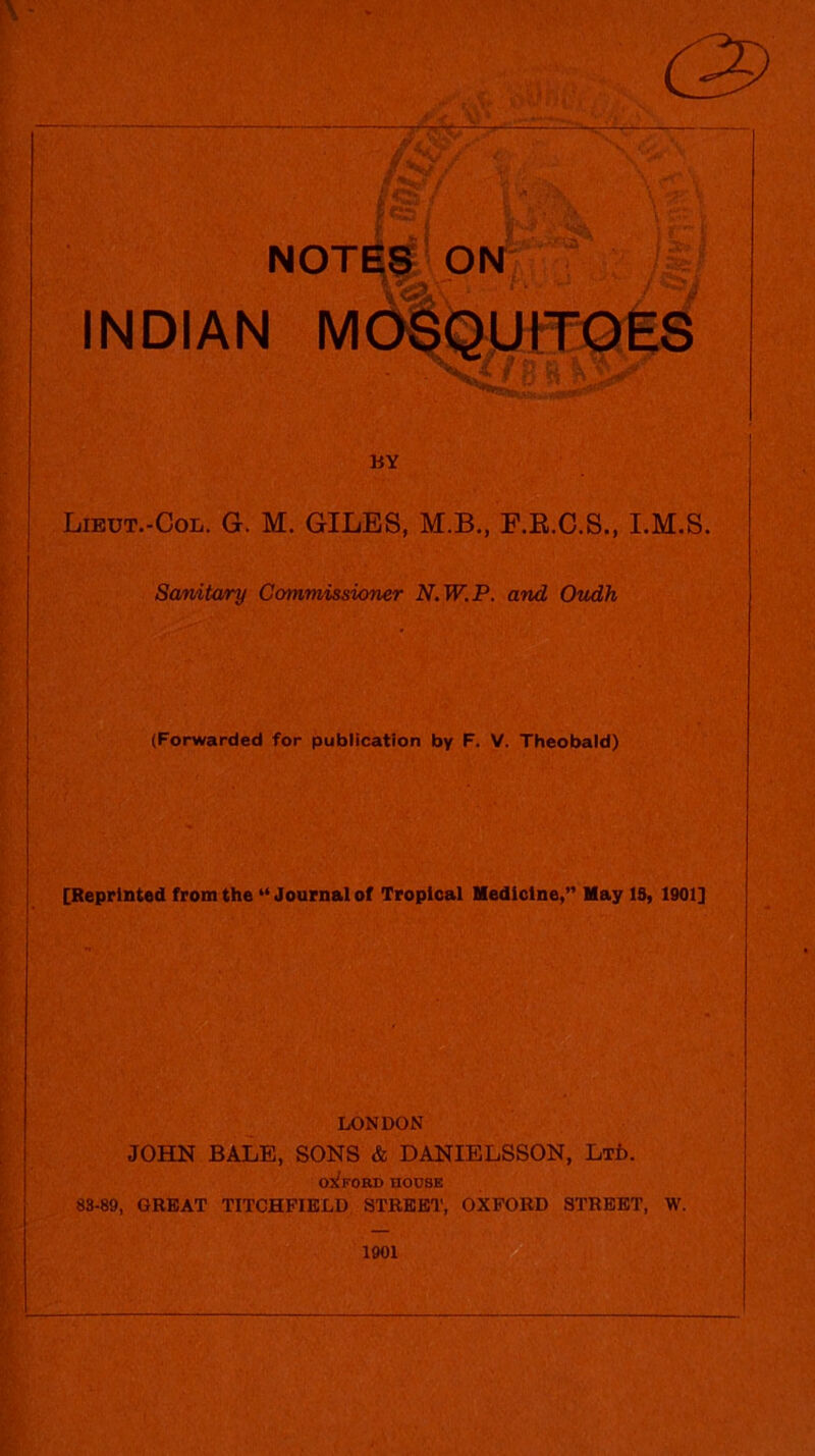 NOTES ON INDIAN MOSQUITOES BY Lieut.-Col. G. M. GILES, M.B., F.R.C.S., I.M.S. Sanitary Commissioner N.W.P. and Oudh (Forwarded for publication by F. V. Theobald) [Reprinted from the “ Journal of Tropical Medicine,” May IS, 1901] LONDON JOHN BALE, SONS & DANIELSSON, Ltd. Ox!FORD HOUSE 83-89, GREAT TITCHF1ELD STREET, OXFORD STREET, W. 1901