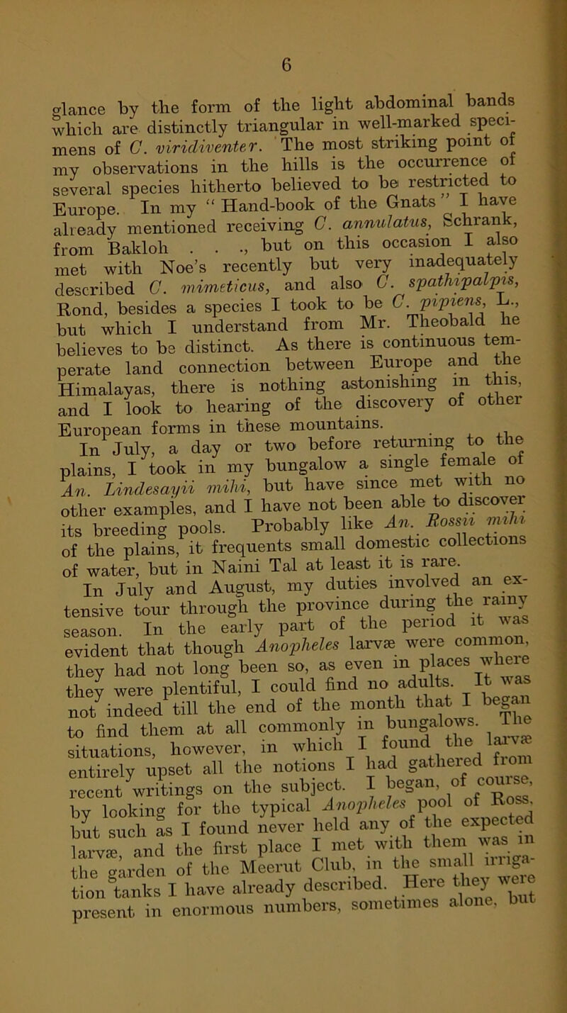 dance by the form of the light abdominal bands which are distinctly triangular in well-marked speci- mens of G. viridiventer. The most striking point ol my observations in the hills is the occurrence of several species hitherto believed to be restricted to Europe. In my “ Hand-book of the Gnats I have already mentioned receiving G. annul atus, *_cnian , from Bakloh . . but on this occasion I also met with Noe’s recently but very inadequately described G. mimeticus, and also G. spathipalpis, Rond, besides a species I took to be G. VlV™ns’ but which I understand from Mr. Theobald he believes to be distinct. As there is continuous tem- perate land connection between Europe and the Himalayas, there is nothing astonishing m this, and I look to hearing of the discovery of other European forms in these mountains. _ In July, a day or two before returning to the plains, I took in my bungalow a single female ol An. Lindesayii mihi, but have since me wi 1 no other examples, and I have not been able to discover its breeding pools. Probably like An. Rossii miln of the plains, it frequents small domestic collections of water, but in Naini Tal at least it is rare. In July and August, my duties involved an ex- tensive tour through the province during the rainy season. In the early part of the period it was evident that though Anopheles larva were common they had not long been so, as even in_ places whei they were plentiful, I could find no adults It was not indeed till the end of the month that I began to find them at all commonly m bungalows, situations, however, in which I found., ^ entirely upset all the notions I had gathered fioi recent ^writings on the subject. I began, ot course, by looking for the typical Anopheles pool of Ross, but such as I found never held any of the expected and the first place X met with them was n, the warden of the Meerut Club, m the small miga tion tanks I have already described. Here t ley weie present in enormous numbers, sometimes alone, but