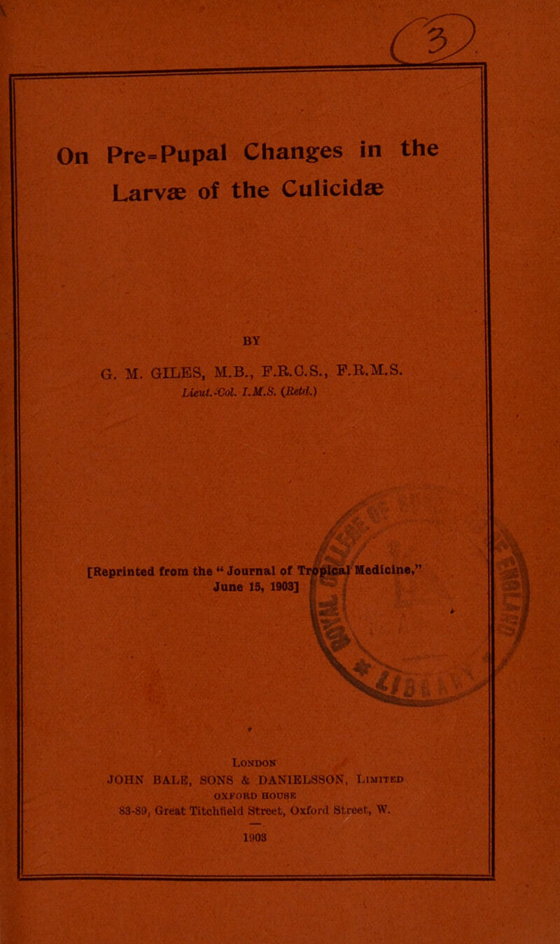 On Pre=Pupal Changes in the Larvae of the Culicidae BY G. M. GILES, M.B., F.R.C.S., F.R.M.S. Lieut.-Col. I.M.S. (Retd.) London JOHN BALE, SONS & DANIELSSON, Limited OXFORD HODSE S3-89, Great Titchfield Street, Oxford Street, W. 1903