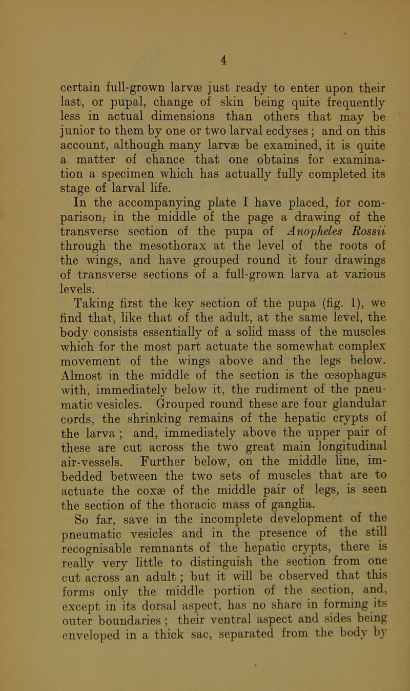 certain full-grown larvae just ready to enter upon their last, or pupal, change of skin being quite frequently less in actual dimensions than others that may be junior to them by one or two larval ecdyses ; and on this account, although many larvae be examined, it is quite a matter of chance that one obtains for examina- tion a specimen which has actually fully completed its stage of larval life. In the accompanying plate I have placed, for com- parison,- in the middle of the page a drawing of the transverse section of the pupa of Anopheles Rossii through the mesothorax at the level of the roots of the wings, and have grouped round it four drawings of transverse sections of a full-grown larva at various levels. Taking first the key section of the pupa (fig. 1), we find that, like that of the adult, at the same level, the body consists essentially of a solid mass of the muscles Avhich for the most part actuate the somewhat complex movement of the wings above and the legs below. Almost in the middle of the section is the oesophagus with, immediately below it, the rudiment of the pneu- matic vesicles. Grouped round these are four glandular cords, the shrinking remains of the hepatic crypts of the larva ; and, immediately above the upper pair of these are cut across the two great main longitudinal air-vessels. Further below, on the middle line, im- bedded between the two sets of muscles that are to actuate the coxae of the middle pair of legs, is seen the section of the thoracic mass of ganglia. So far, save in the incomplete development of the pneumatic vesicles and in the presence of the still recognisable remnants of the hepatic crypts, there is really very little to distinguish the section from one cut across an adult; but it will be observed that this forms only the middle portion of the section, and, except in its dorsal aspect, has no share in forming its outer boundaries ; their ventral aspect and sides being enveloped in a thick sac, separated from the body by