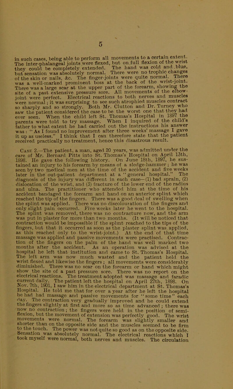 The inter-phalangeal joints were flexed, but on.full flexion of the wrist they could be completely extended. The hand was cold and blue, but sensation was absolutely normal. There were no trophic changes of the skin or nails, &c. The finger-joints were quite normal, there was a well-marked prominent boss at the back of the wrist-joint. There was a large scar at the upper part of the forearm, showing the site of a past extensive pressure sore. All movements of the elbow- joint were perfect. Electrical reactions to both nerves and muscles were normal; it was surprising to see such atrophied muscles contract so sharply and so strongly. Both Mr. Clutton and Dr. Turney who saw the patient considered the case to be the worst one that they had ever seen. When the child left St. Thomas’s Hospital in 1897 the parents were told to try massage. When I inquired of the child s father to what extent he had carried out the instructions his answer was : “ As I found no improvement after three weeks' massage I gave it up as useless.” I think that I can therefore state that the patient received practically no treatment, hence this disastrous result. Cask 2.—The patient, a man, aged 20 years, was admitted under the care of Mr. Bernard Pitts into St. Thomas’s Hospital on April 13th, 1898. He gave the following history. On June 18th, 1897, he sus- tained an injury to his forearm by means of a sledge-hammer ; he was seen by two medical men at the time of the accident and five weeks later in the out-patient department at a “general hospital.” The diagnosis of the injury was different in each case—(1) bad sprain, (2) dislocation of the wrist, and (3) fracture of the lower end of the radius and ulna. The practitioner who attended him at the time of his accident bandaged the forearm and hand on an anterior splint which reached the tip of the fingers. There was a good deal of swelling when the splint was applied. There was no discolouration of the fingers and only slight pain occurred. Five weeks later he went to the hospital. The splint was removed, there was no contracture now, and the arm was put in plaster for more than two months. (It will be noticed that contraction would be impossible if the splint reached to the tips of the fingers, but that it occurred as soon as the plaster splint was applied, as this reached only to the wrist-joint.) At the end of that time massage was applied and passive movements were practised. Contrac- tion of the fingers on the palm of the hand was well marked two months after the accident. As an operation was advised at the hospital he left that institution and came to St. Thomas’s Hospital. The left arm was now much wasted and the patient held the wrist flexed and likewise the fingers ; all movements were considerably diminished. There was no scar on the forearm or hand which might show the site of a past pressure sore. There was no report on the electrical reactions. The treatment adopted was massage and faradic current daily. The patient left the hospital on April 27th, 1898. On Nov. 7th, 1901, I saw him in the electrical department at St. Thomas’s Hospital. He told me that for over a year after he left the hospital he had had massage and passive movements for “some time” each j’ay. The contraction very gradually improved and he could extend the fingers slightly at first and more so as time advanced; there was now no contraction ; the fingers were held in the position of semi- flexion, but the movement of extension was perfectly good. The wrist movements were normal. The forearm was slightly smaller and shorter than on the opposite side and the muscles seemed to bo firm to the touch. The power was not quite so good as on the opposite side, sensation was absolutely normal. The electrical reactions which I took myself were normal, both nerves and muscles. The circulation